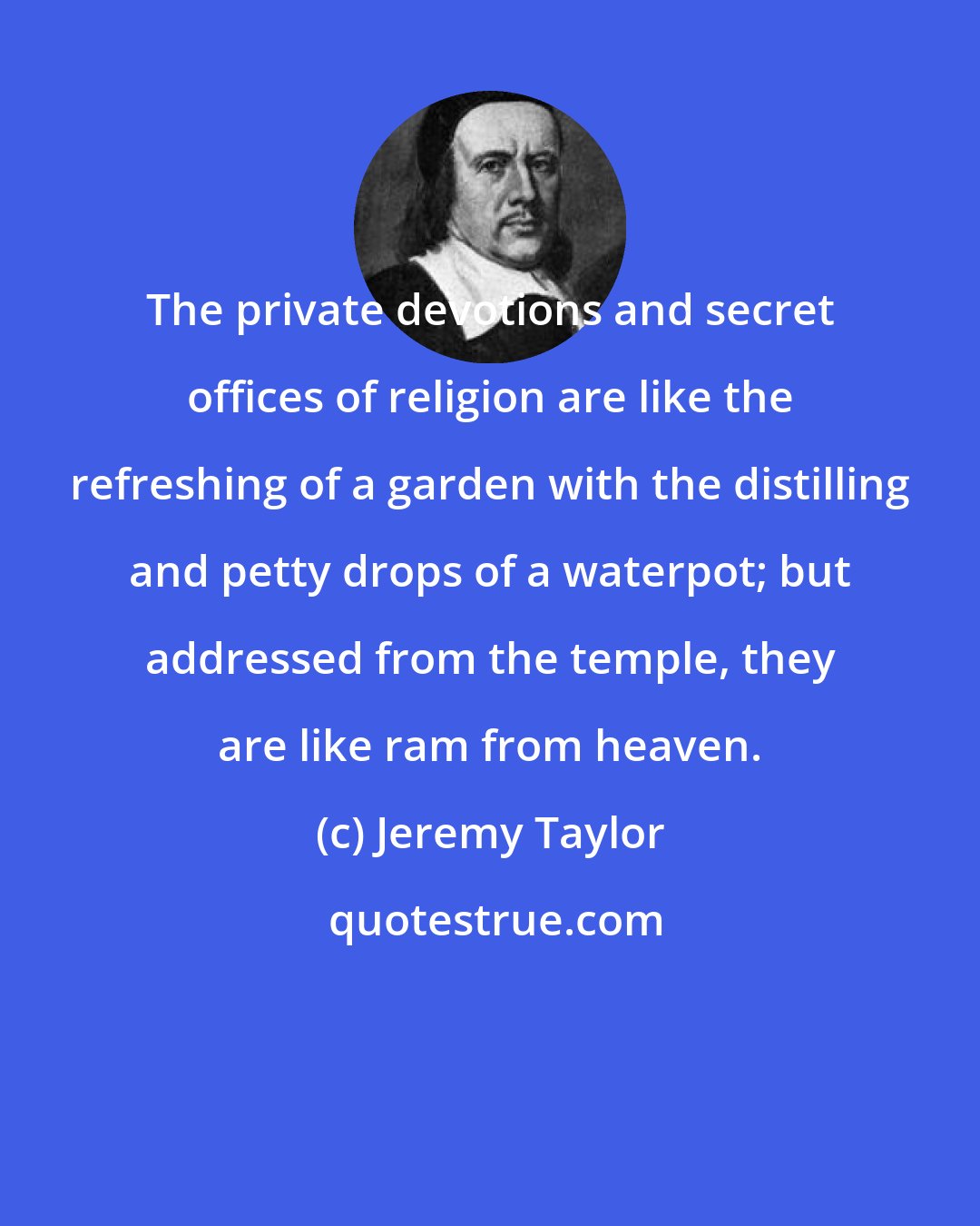 Jeremy Taylor: The private devotions and secret offices of religion are like the refreshing of a garden with the distilling and petty drops of a waterpot; but addressed from the temple, they are like ram from heaven.