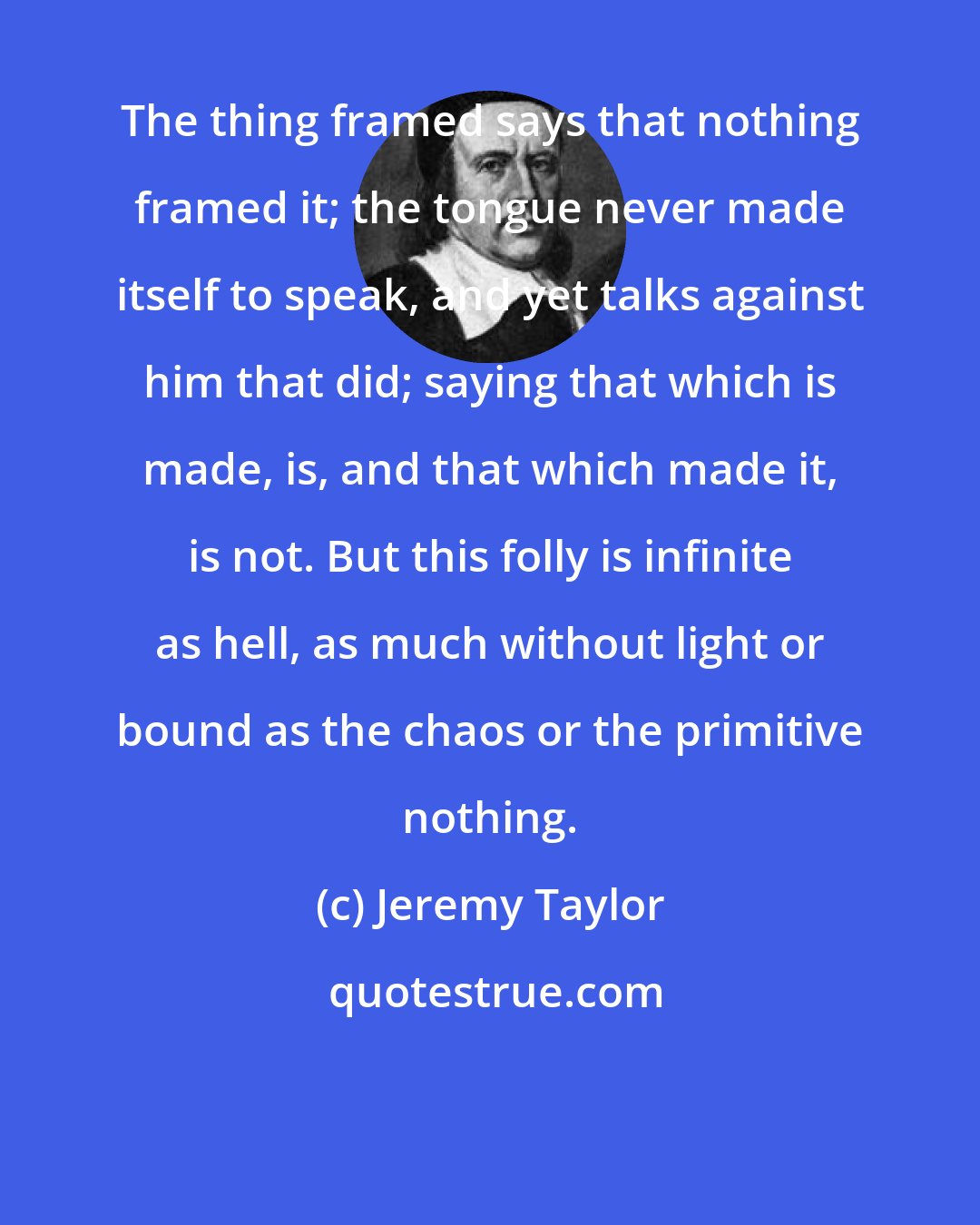 Jeremy Taylor: The thing framed says that nothing framed it; the tongue never made itself to speak, and yet talks against him that did; saying that which is made, is, and that which made it, is not. But this folly is infinite as hell, as much without light or bound as the chaos or the primitive nothing.