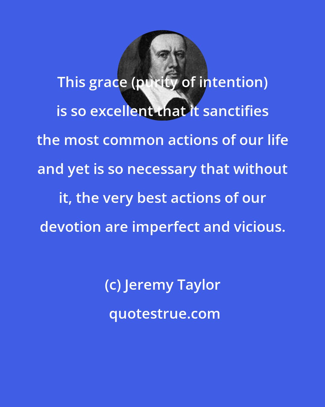 Jeremy Taylor: This grace (purity of intention) is so excellent that it sanctifies the most common actions of our life and yet is so necessary that without it, the very best actions of our devotion are imperfect and vicious.