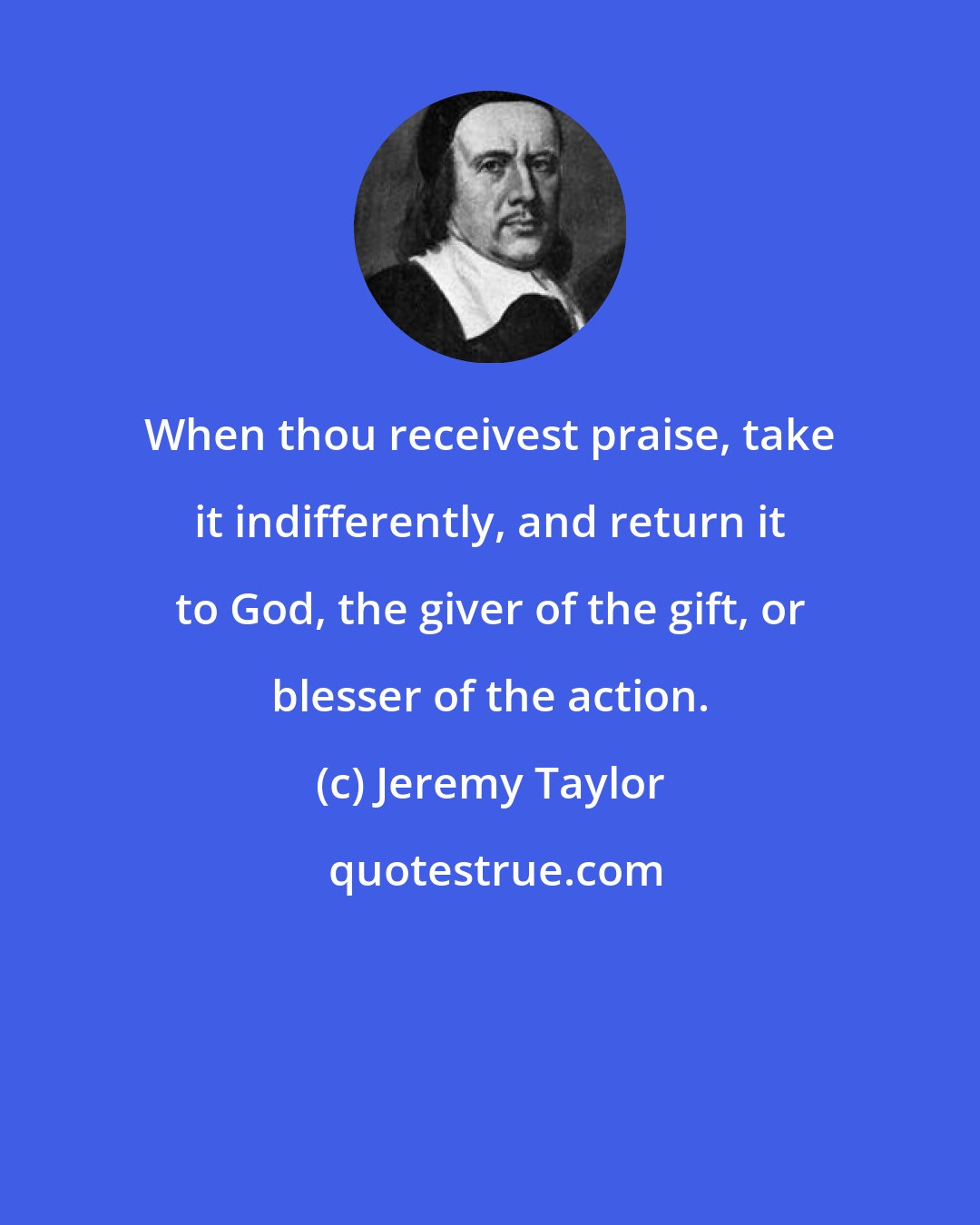 Jeremy Taylor: When thou receivest praise, take it indifferently, and return it to God, the giver of the gift, or blesser of the action.