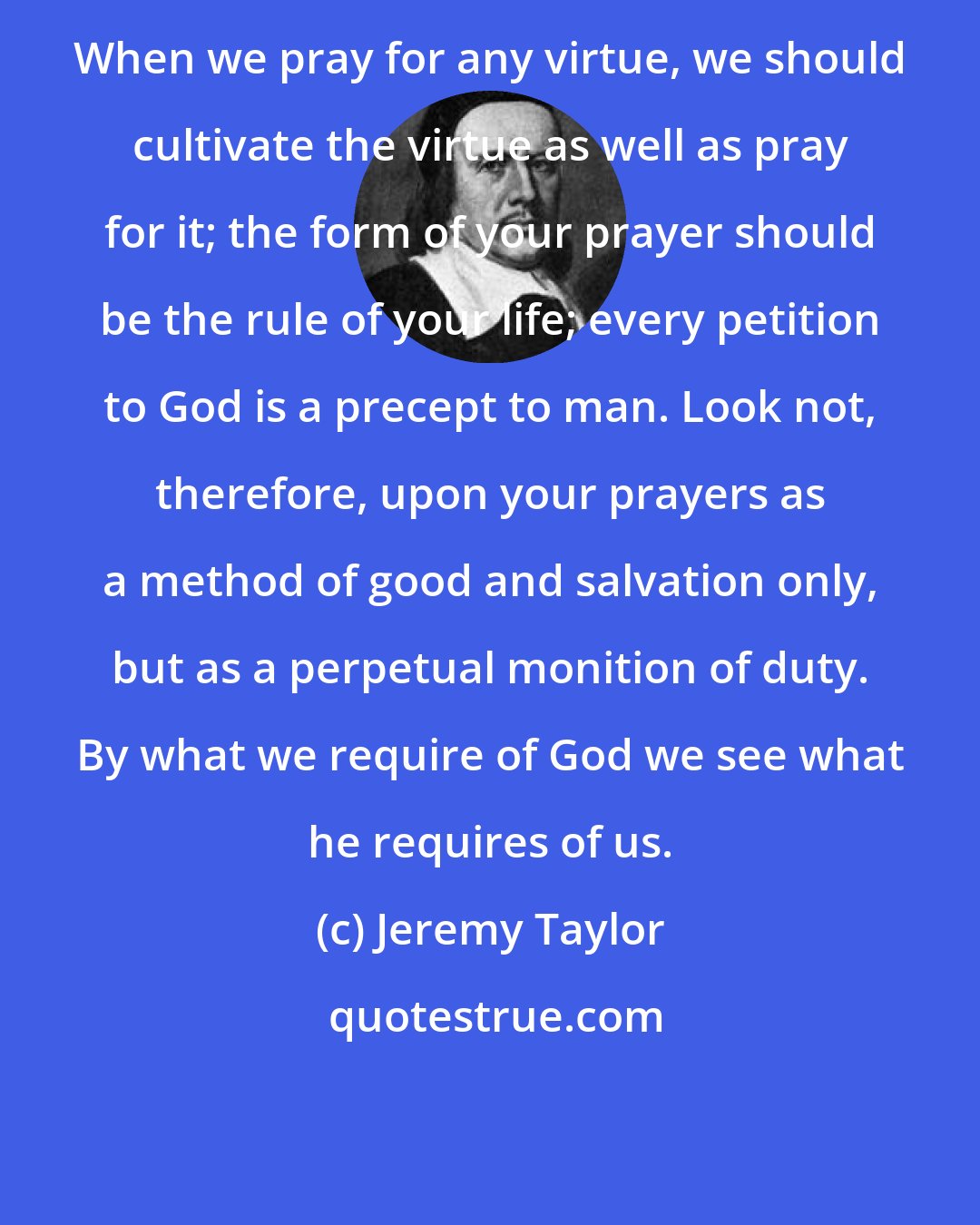 Jeremy Taylor: When we pray for any virtue, we should cultivate the virtue as well as pray for it; the form of your prayer should be the rule of your life; every petition to God is a precept to man. Look not, therefore, upon your prayers as a method of good and salvation only, but as a perpetual monition of duty. By what we require of God we see what he requires of us.