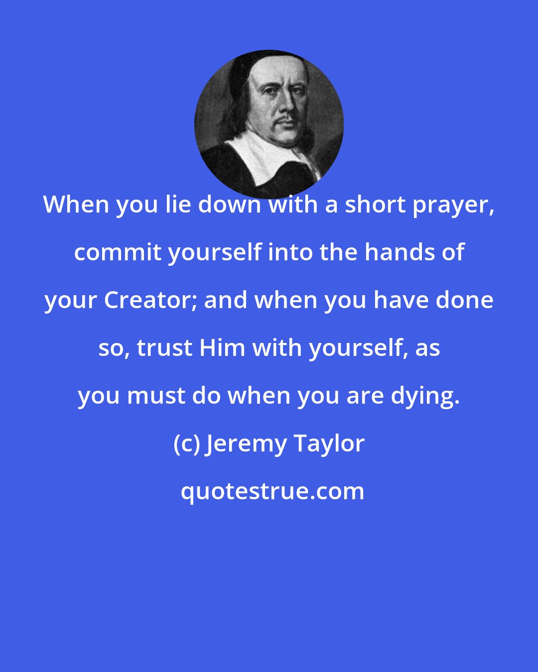 Jeremy Taylor: When you lie down with a short prayer, commit yourself into the hands of your Creator; and when you have done so, trust Him with yourself, as you must do when you are dying.