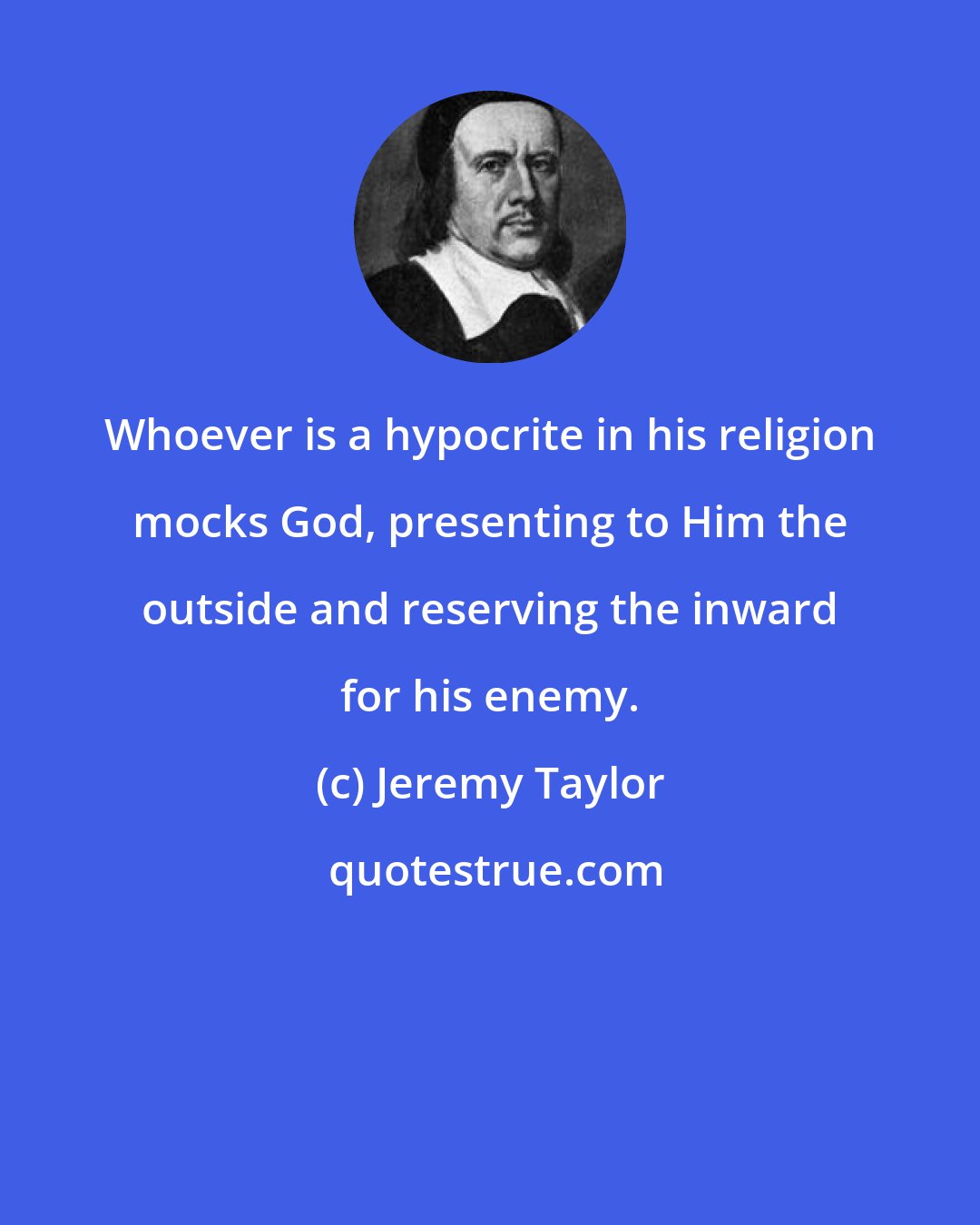 Jeremy Taylor: Whoever is a hypocrite in his religion mocks God, presenting to Him the outside and reserving the inward for his enemy.