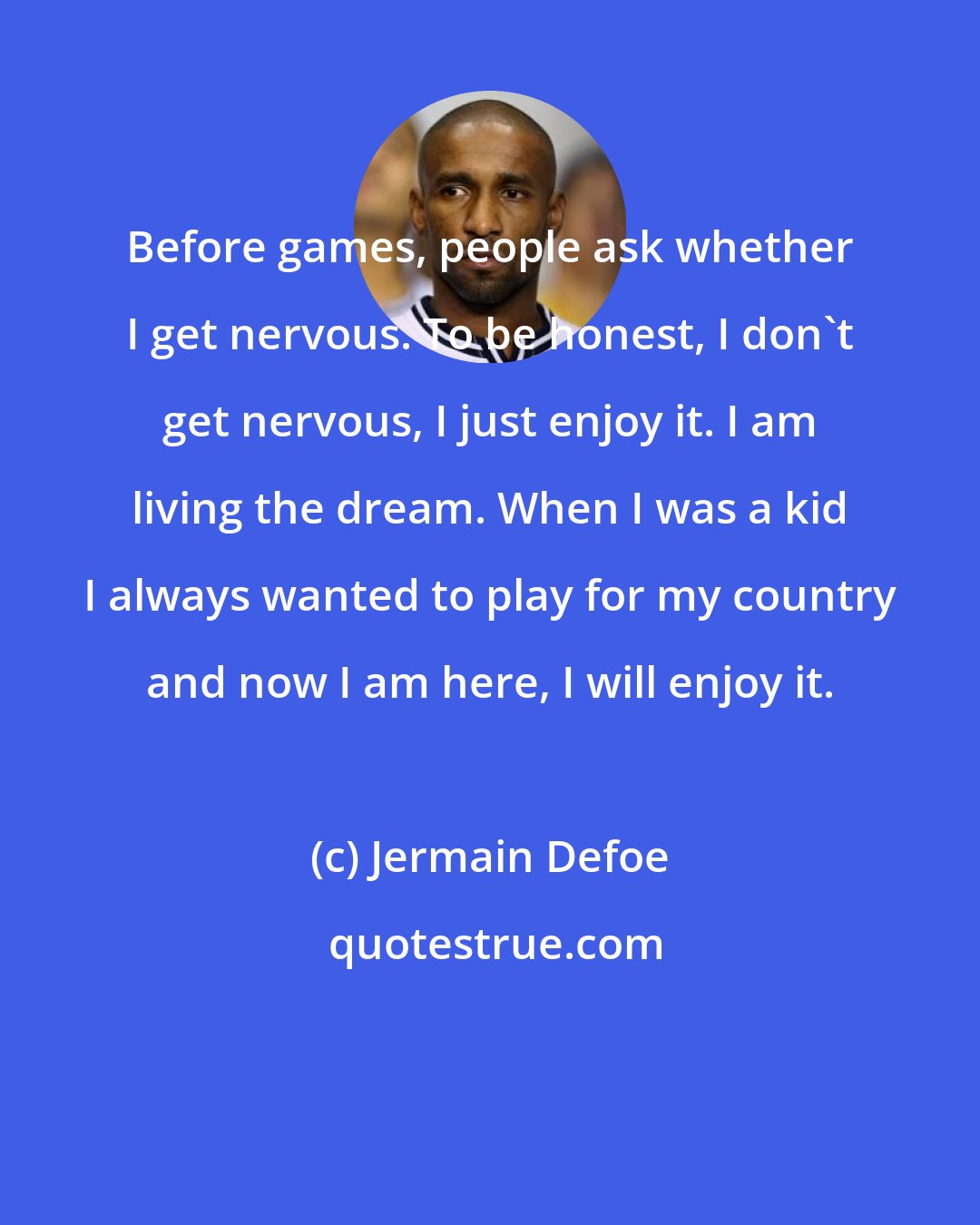 Jermain Defoe: Before games, people ask whether I get nervous. To be honest, I don't get nervous, I just enjoy it. I am living the dream. When I was a kid I always wanted to play for my country and now I am here, I will enjoy it.