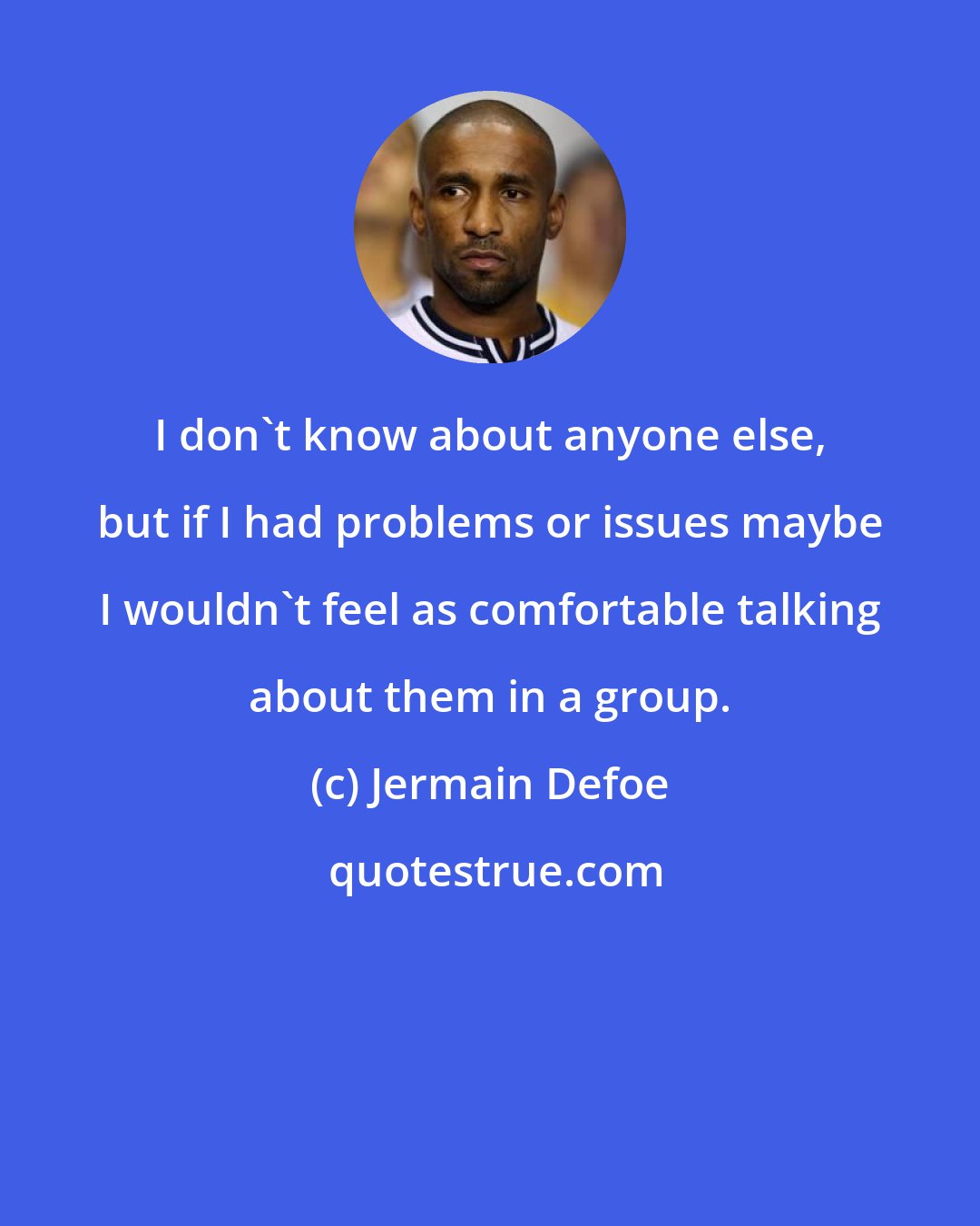 Jermain Defoe: I don't know about anyone else, but if I had problems or issues maybe I wouldn't feel as comfortable talking about them in a group.