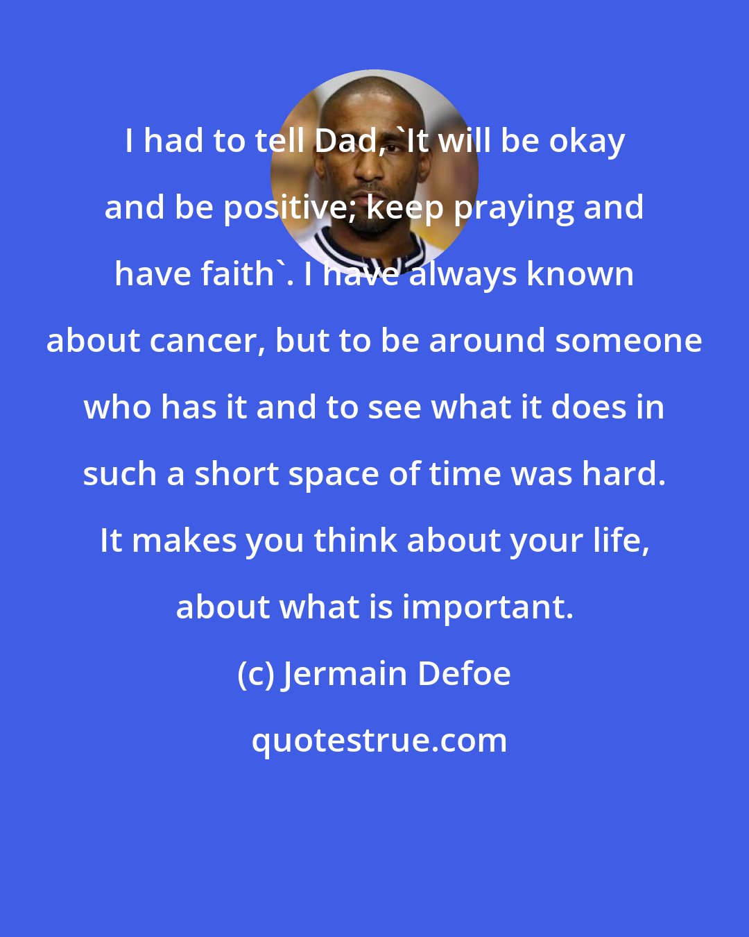 Jermain Defoe: I had to tell Dad, 'It will be okay and be positive; keep praying and have faith'. I have always known about cancer, but to be around someone who has it and to see what it does in such a short space of time was hard. It makes you think about your life, about what is important.