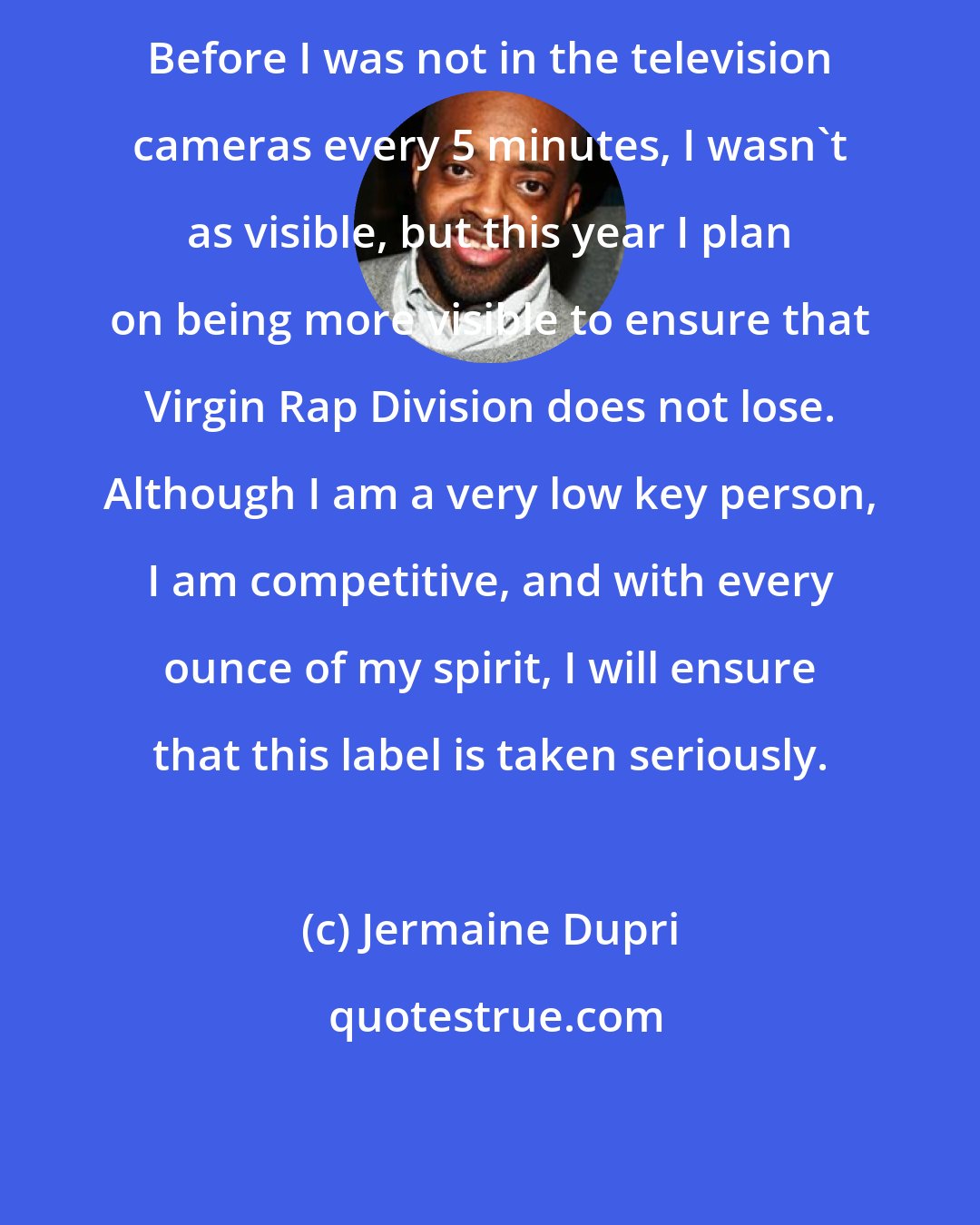 Jermaine Dupri: Before I was not in the television cameras every 5 minutes, I wasn't as visible, but this year I plan on being more visible to ensure that Virgin Rap Division does not lose. Although I am a very low key person, I am competitive, and with every ounce of my spirit, I will ensure that this label is taken seriously.