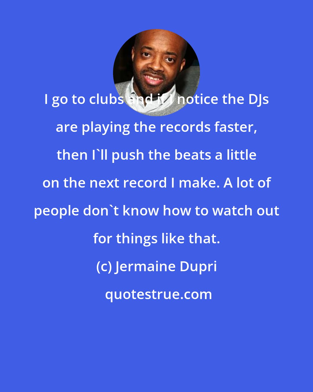 Jermaine Dupri: I go to clubs and if I notice the DJs are playing the records faster, then I'll push the beats a little on the next record I make. A lot of people don't know how to watch out for things like that.