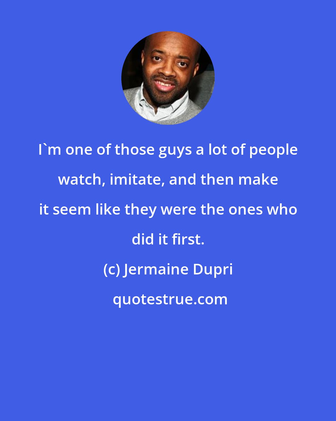 Jermaine Dupri: I'm one of those guys a lot of people watch, imitate, and then make it seem like they were the ones who did it first.