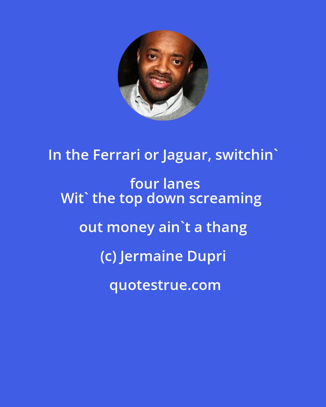 Jermaine Dupri: In the Ferrari or Jaguar, switchin' four lanes
Wit' the top down screaming out money ain't a thang