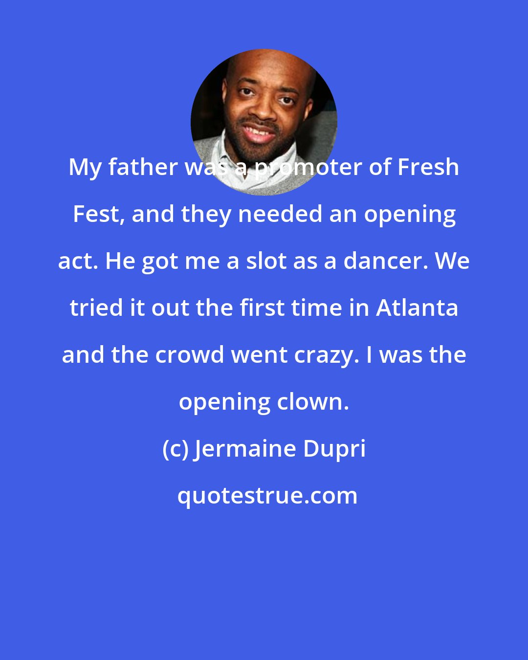 Jermaine Dupri: My father was a promoter of Fresh Fest, and they needed an opening act. He got me a slot as a dancer. We tried it out the first time in Atlanta and the crowd went crazy. I was the opening clown.
