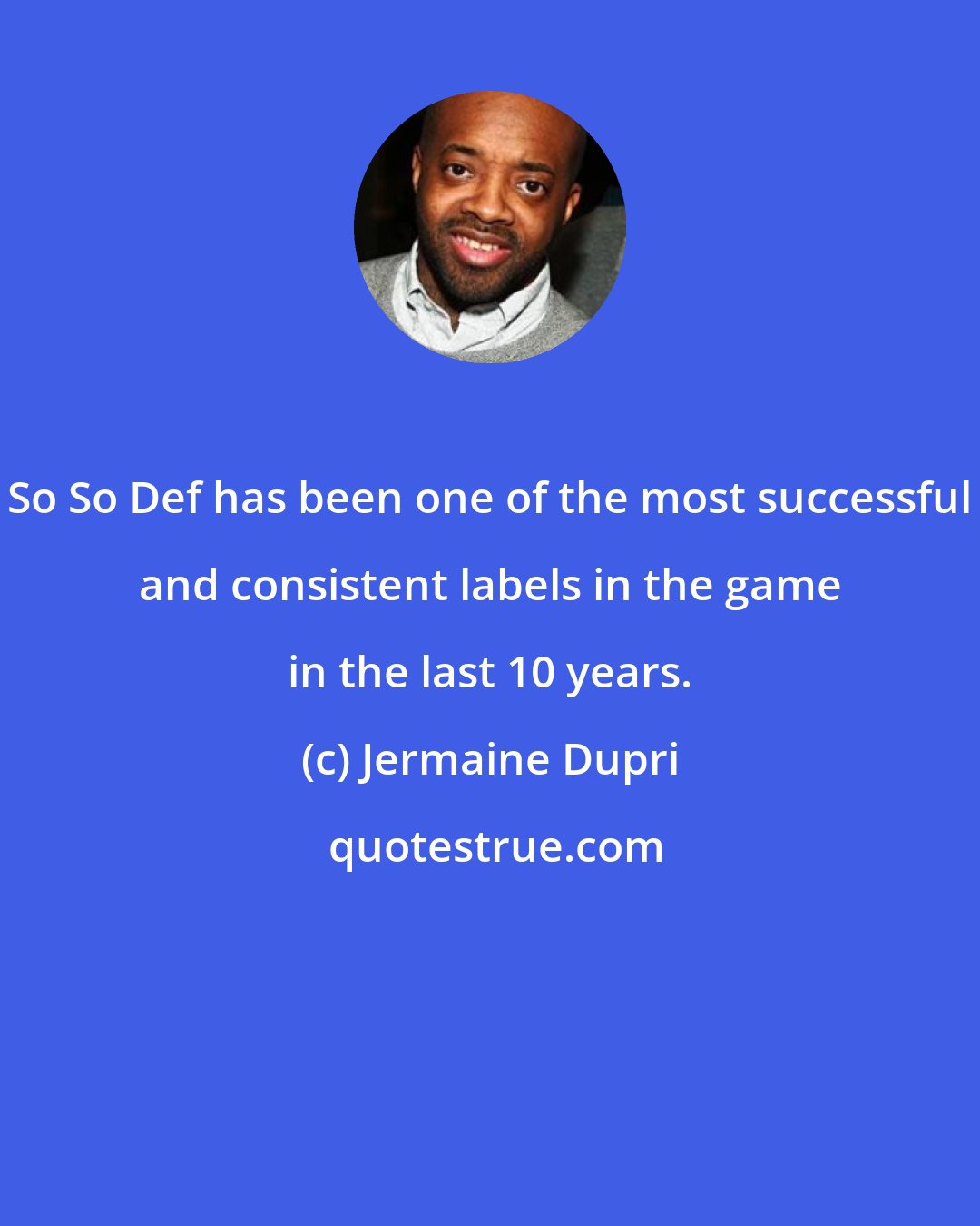 Jermaine Dupri: So So Def has been one of the most successful and consistent labels in the game in the last 10 years.