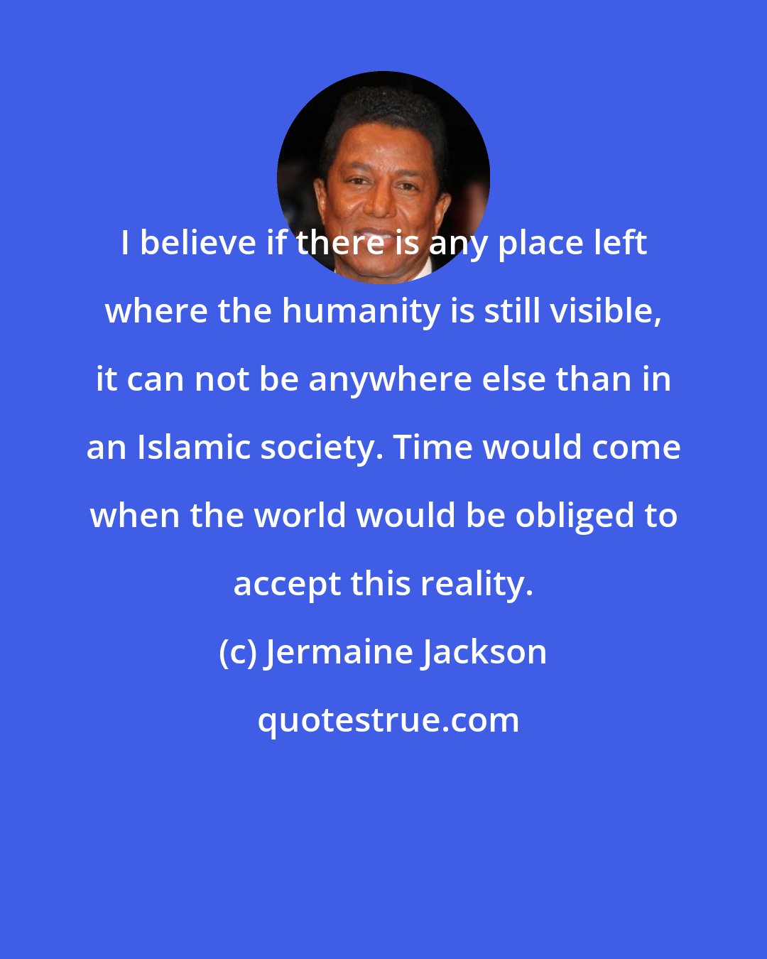 Jermaine Jackson: I believe if there is any place left where the humanity is still visible, it can not be anywhere else than in an Islamic society. Time would come when the world would be obliged to accept this reality.