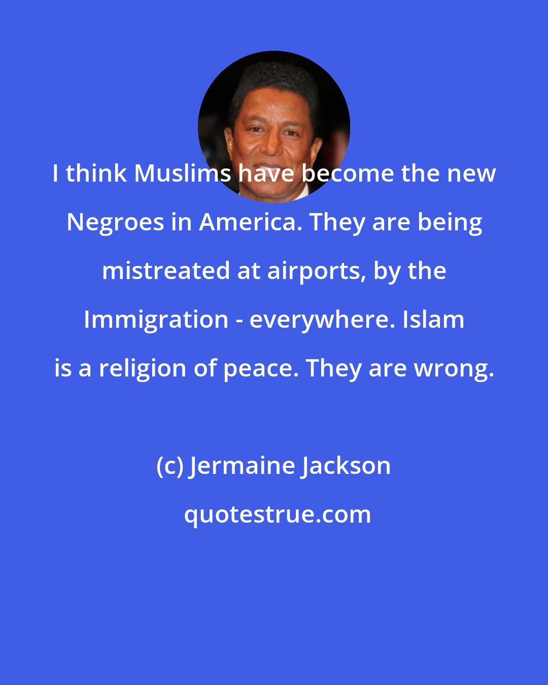 Jermaine Jackson: I think Muslims have become the new Negroes in America. They are being mistreated at airports, by the Immigration - everywhere. Islam is a religion of peace. They are wrong.
