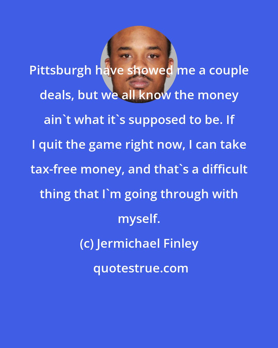 Jermichael Finley: Pittsburgh have showed me a couple deals, but we all know the money ain't what it's supposed to be. If I quit the game right now, I can take tax-free money, and that's a difficult thing that I'm going through with myself.