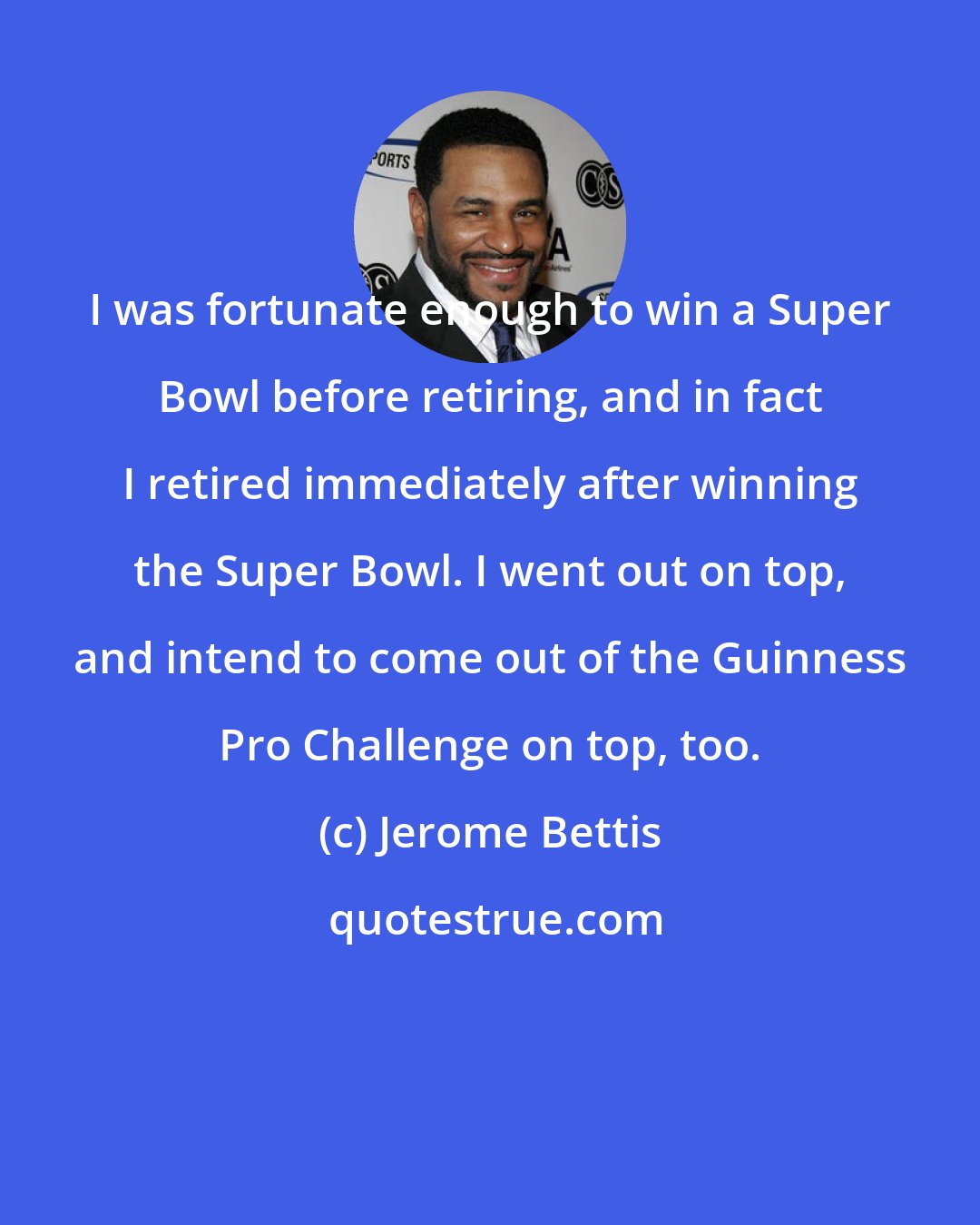 Jerome Bettis: I was fortunate enough to win a Super Bowl before retiring, and in fact I retired immediately after winning the Super Bowl. I went out on top, and intend to come out of the Guinness Pro Challenge on top, too.