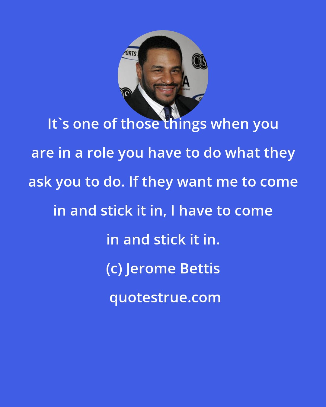 Jerome Bettis: It's one of those things when you are in a role you have to do what they ask you to do. If they want me to come in and stick it in, I have to come in and stick it in.