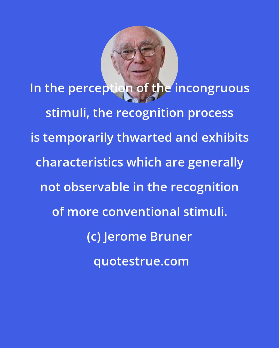 Jerome Bruner: In the perception of the incongruous stimuli, the recognition process is temporarily thwarted and exhibits characteristics which are generally not observable in the recognition of more conventional stimuli.