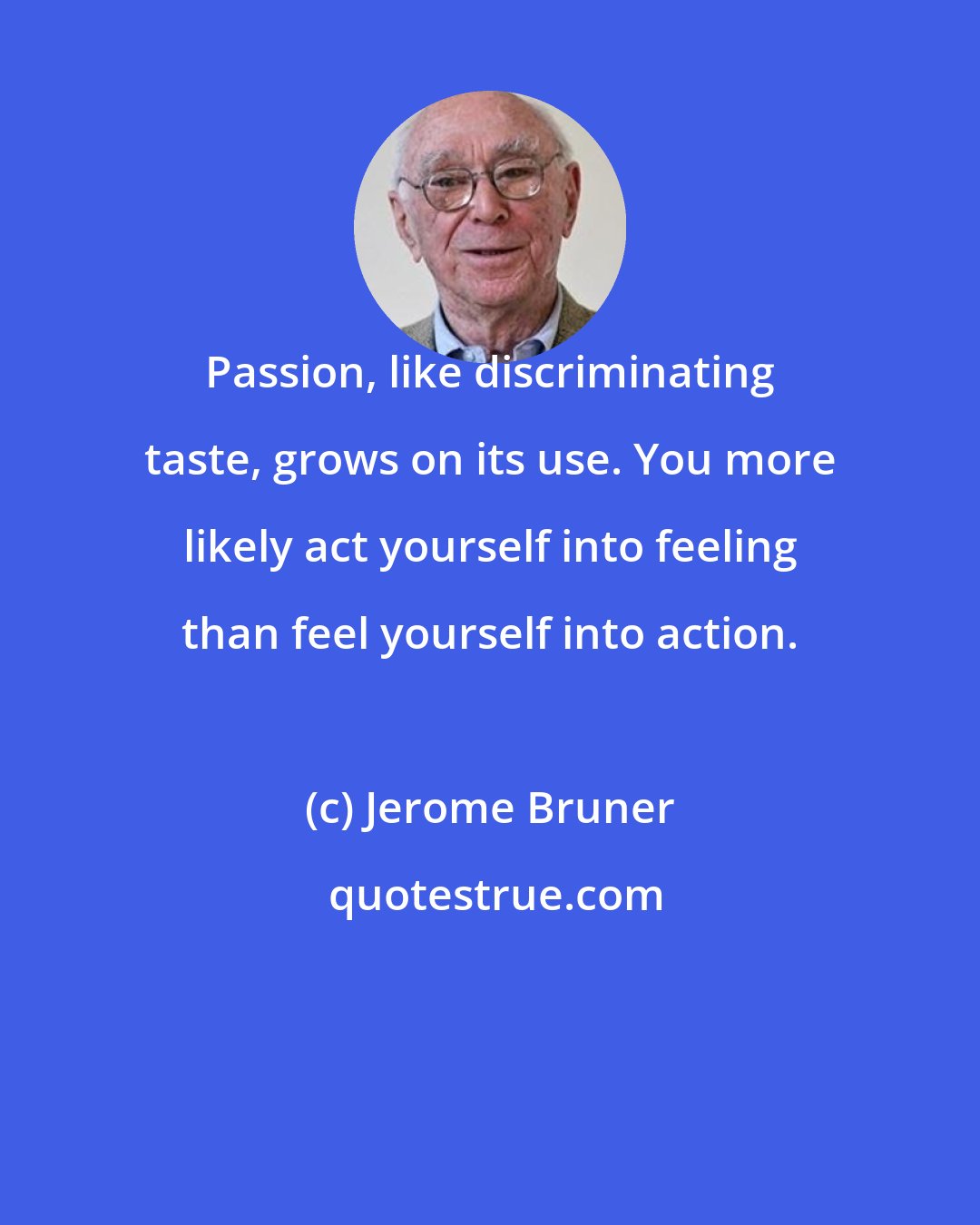 Jerome Bruner: Passion, like discriminating taste, grows on its use. You more likely act yourself into feeling than feel yourself into action.