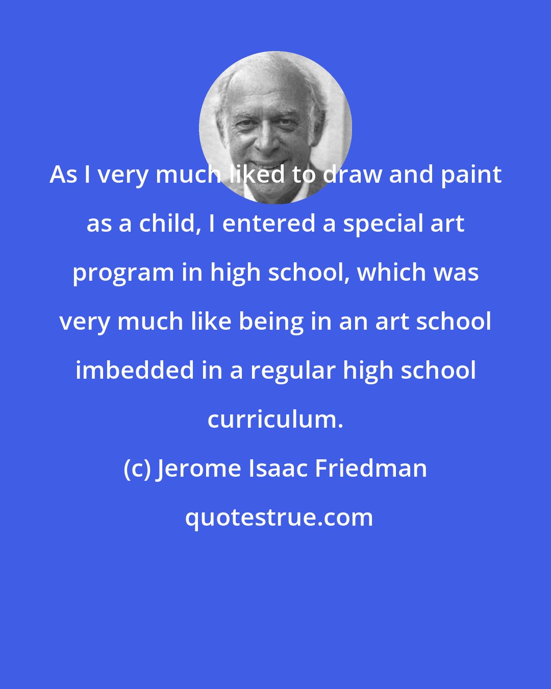 Jerome Isaac Friedman: As I very much liked to draw and paint as a child, I entered a special art program in high school, which was very much like being in an art school imbedded in a regular high school curriculum.