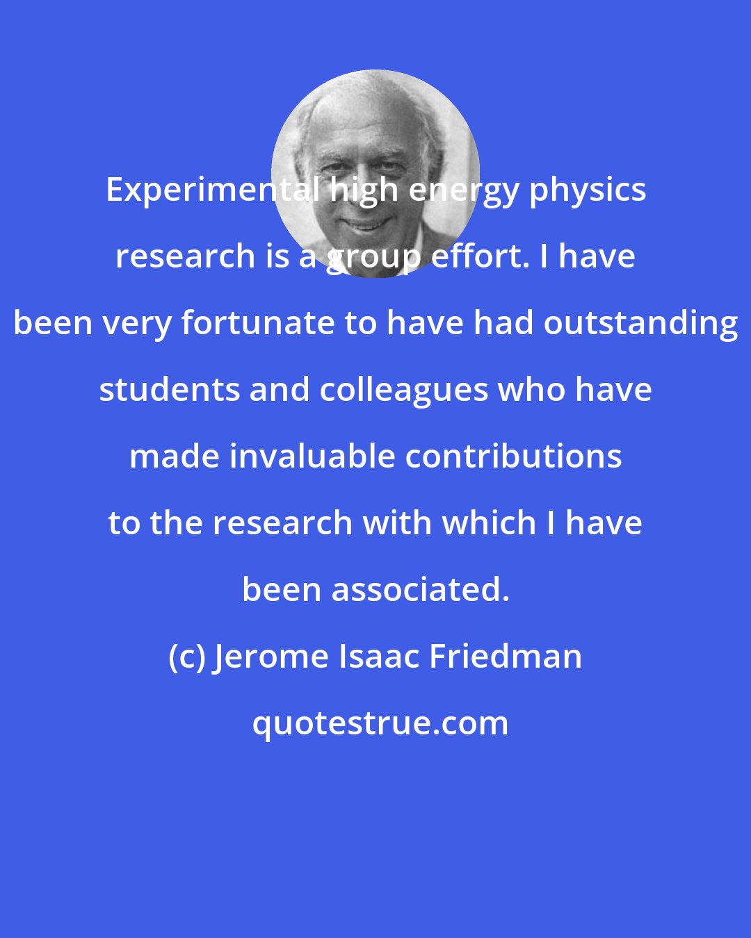 Jerome Isaac Friedman: Experimental high energy physics research is a group effort. I have been very fortunate to have had outstanding students and colleagues who have made invaluable contributions to the research with which I have been associated.