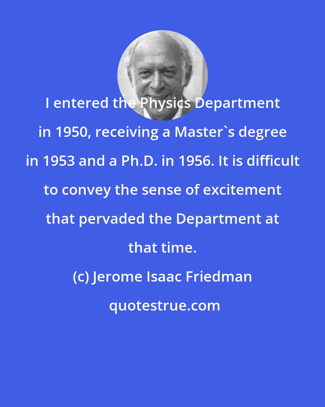 Jerome Isaac Friedman: I entered the Physics Department in 1950, receiving a Master's degree in 1953 and a Ph.D. in 1956. It is difficult to convey the sense of excitement that pervaded the Department at that time.
