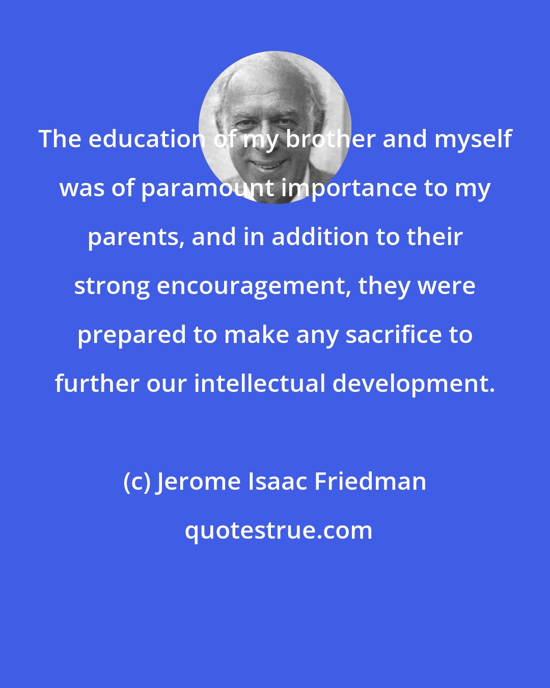 Jerome Isaac Friedman: The education of my brother and myself was of paramount importance to my parents, and in addition to their strong encouragement, they were prepared to make any sacrifice to further our intellectual development.