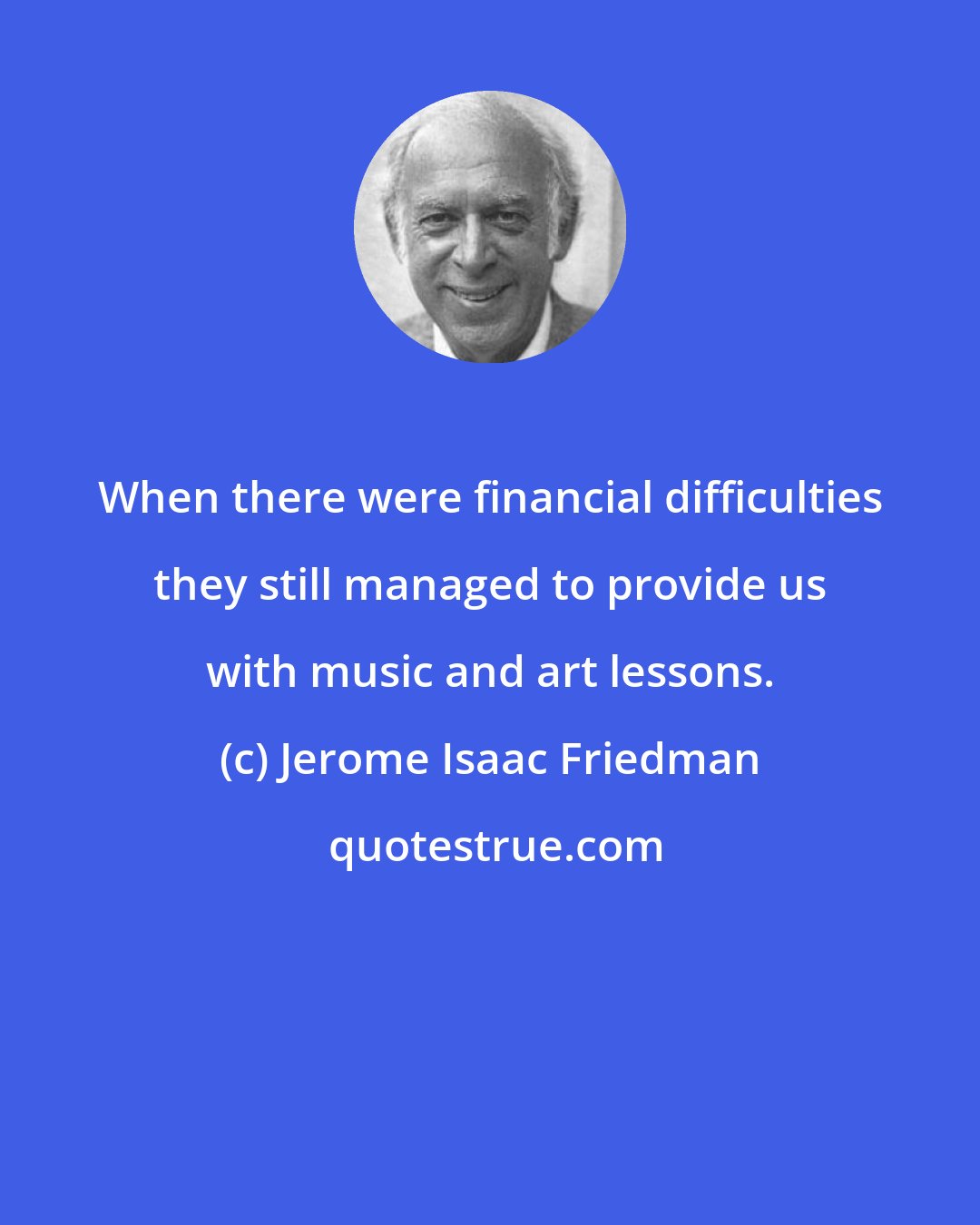 Jerome Isaac Friedman: When there were financial difficulties they still managed to provide us with music and art lessons.