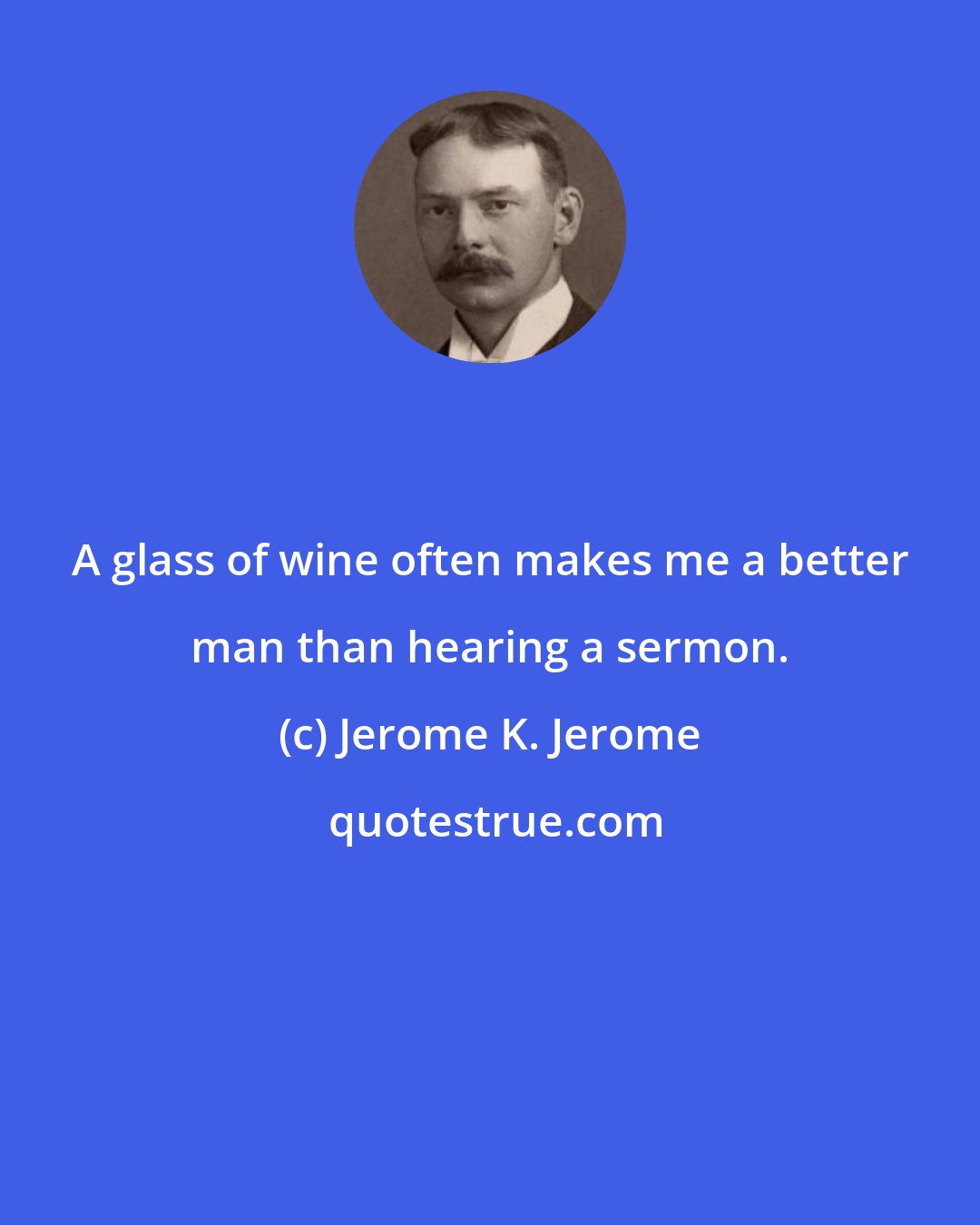 Jerome K. Jerome: A glass of wine often makes me a better man than hearing a sermon.