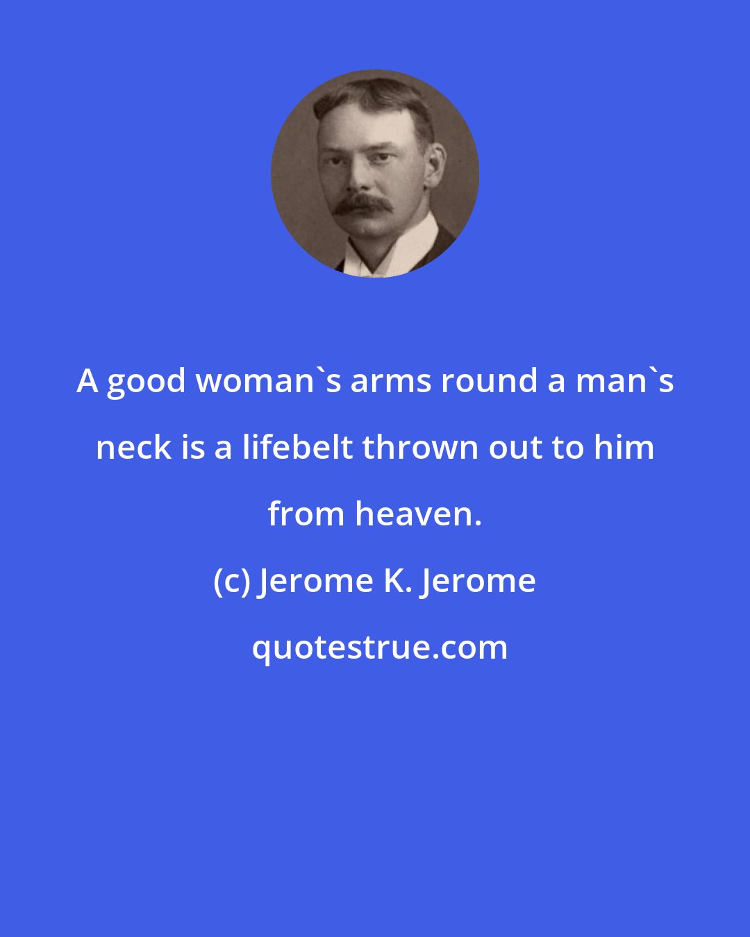 Jerome K. Jerome: A good woman's arms round a man's neck is a lifebelt thrown out to him from heaven.