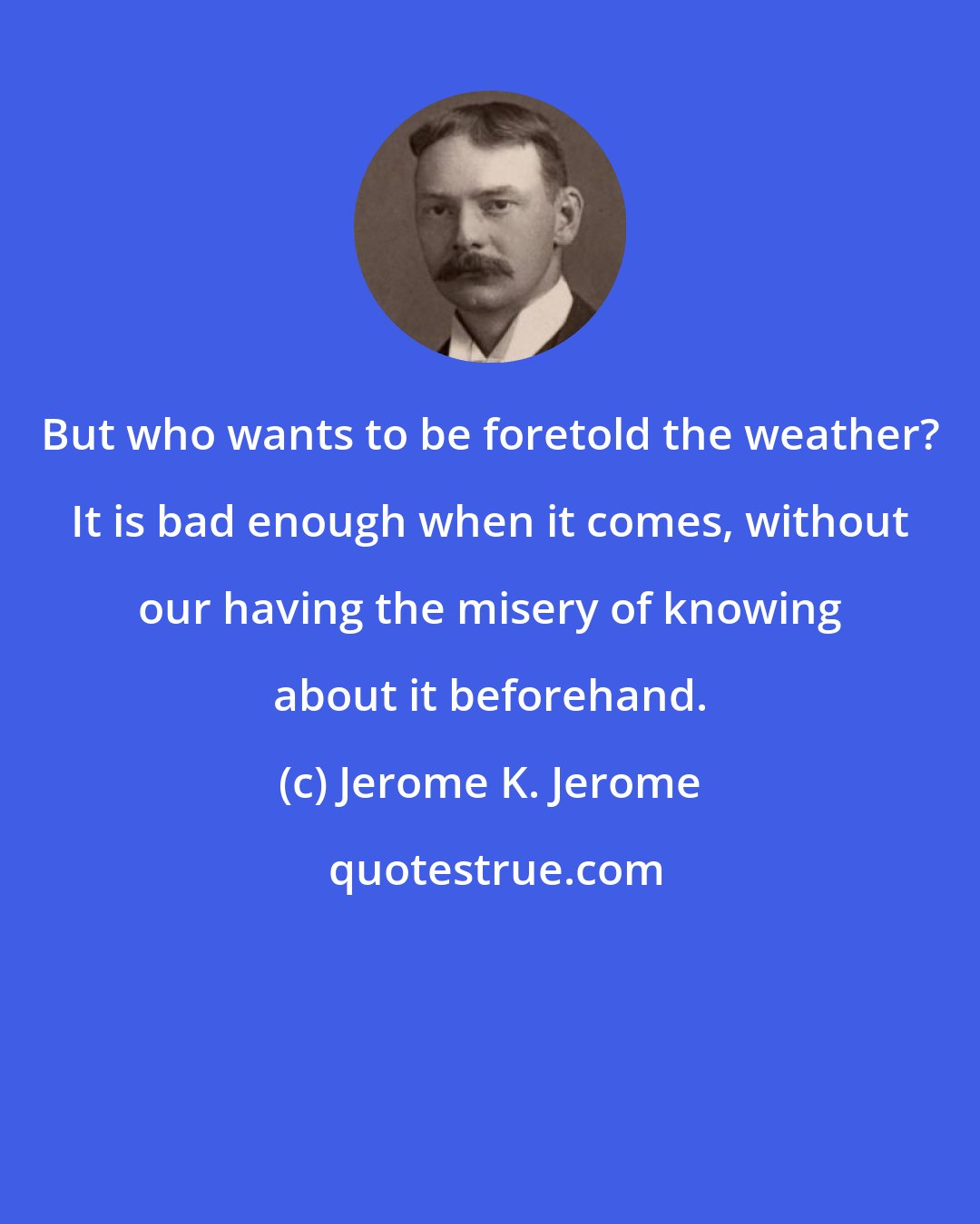 Jerome K. Jerome: But who wants to be foretold the weather? It is bad enough when it comes, without our having the misery of knowing about it beforehand.