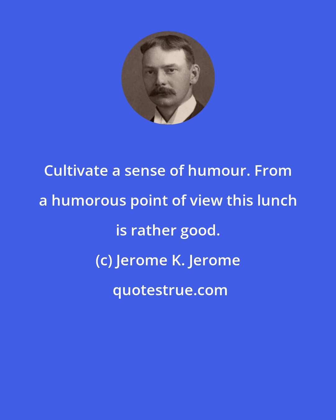 Jerome K. Jerome: Cultivate a sense of humour. From a humorous point of view this lunch is rather good.