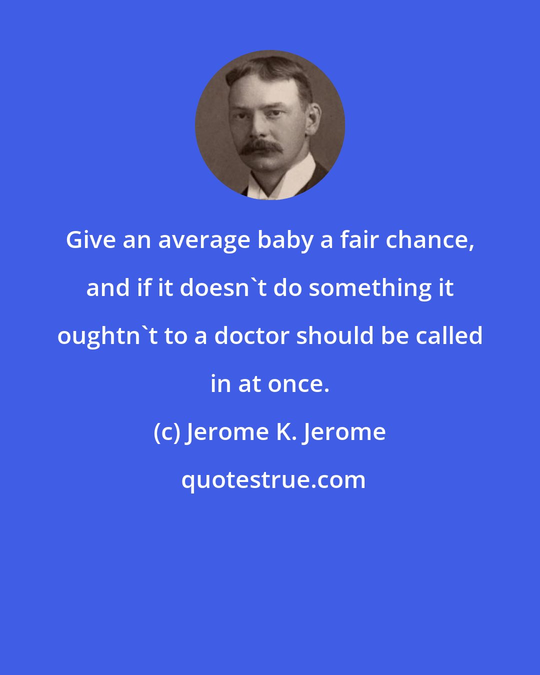 Jerome K. Jerome: Give an average baby a fair chance, and if it doesn't do something it oughtn't to a doctor should be called in at once.