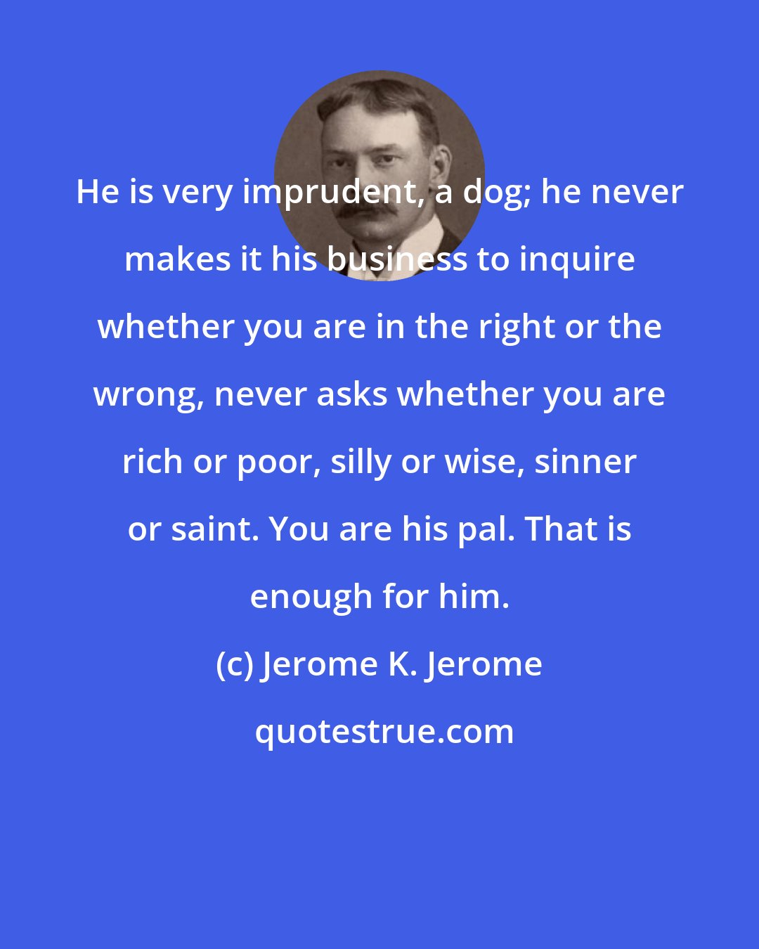 Jerome K. Jerome: He is very imprudent, a dog; he never makes it his business to inquire whether you are in the right or the wrong, never asks whether you are rich or poor, silly or wise, sinner or saint. You are his pal. That is enough for him.