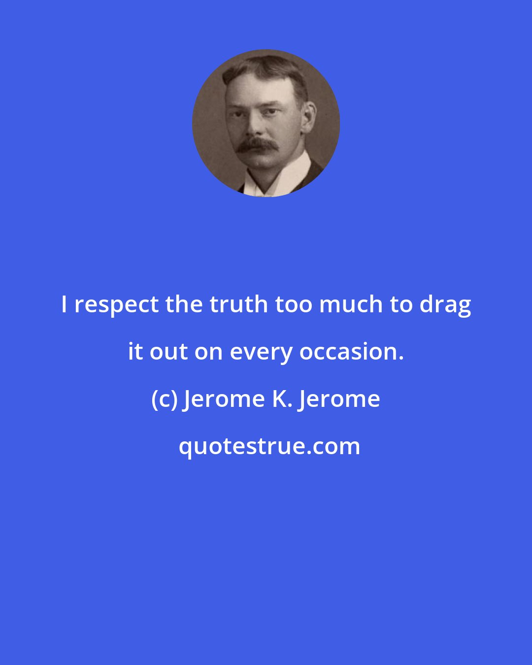 Jerome K. Jerome: I respect the truth too much to drag it out on every occasion.