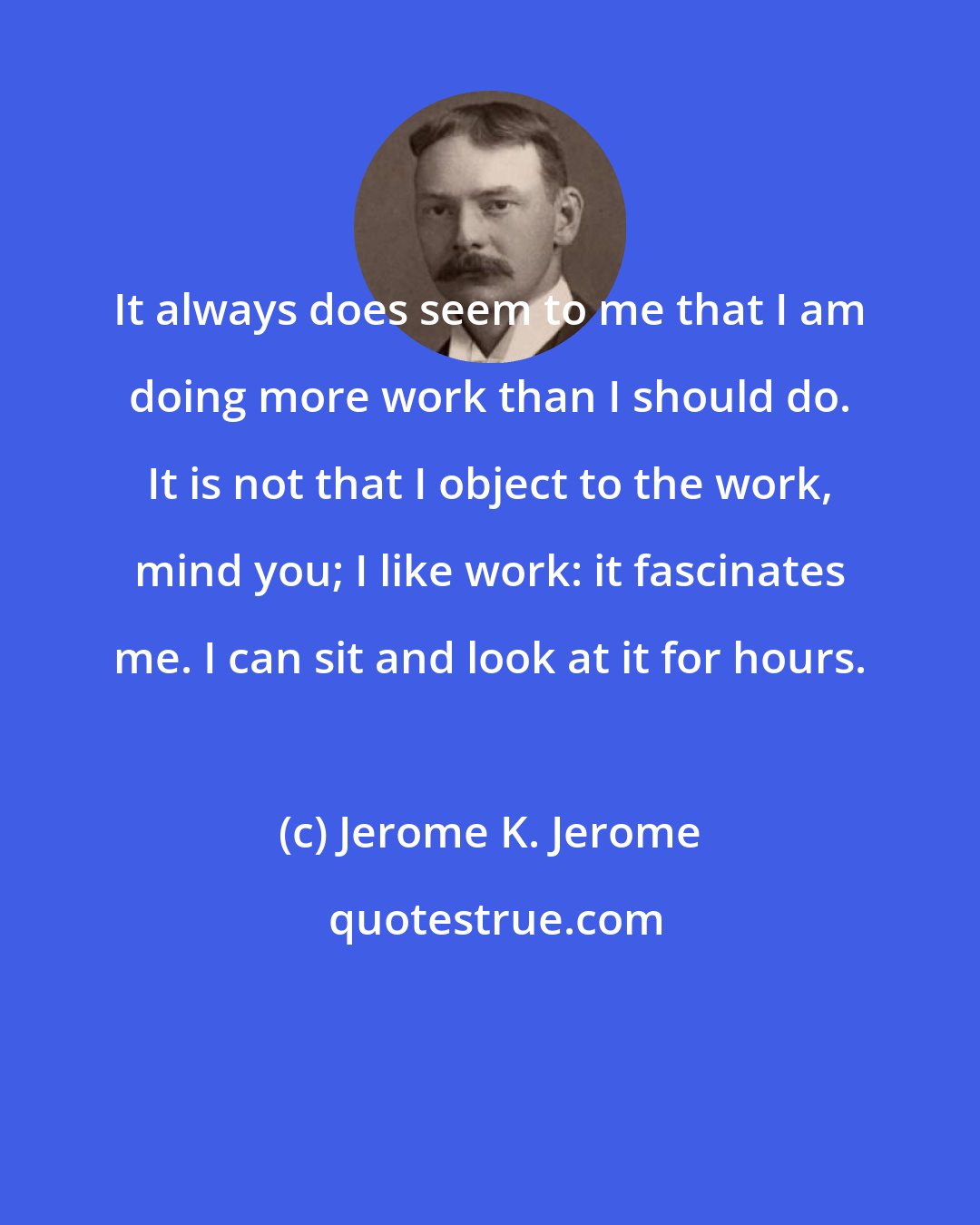 Jerome K. Jerome: It always does seem to me that I am doing more work than I should do. It is not that I object to the work, mind you; I like work: it fascinates me. I can sit and look at it for hours.