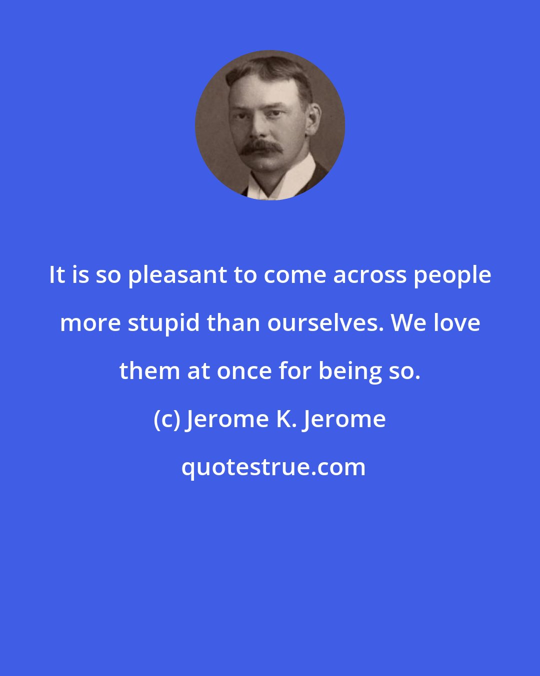 Jerome K. Jerome: It is so pleasant to come across people more stupid than ourselves. We love them at once for being so.