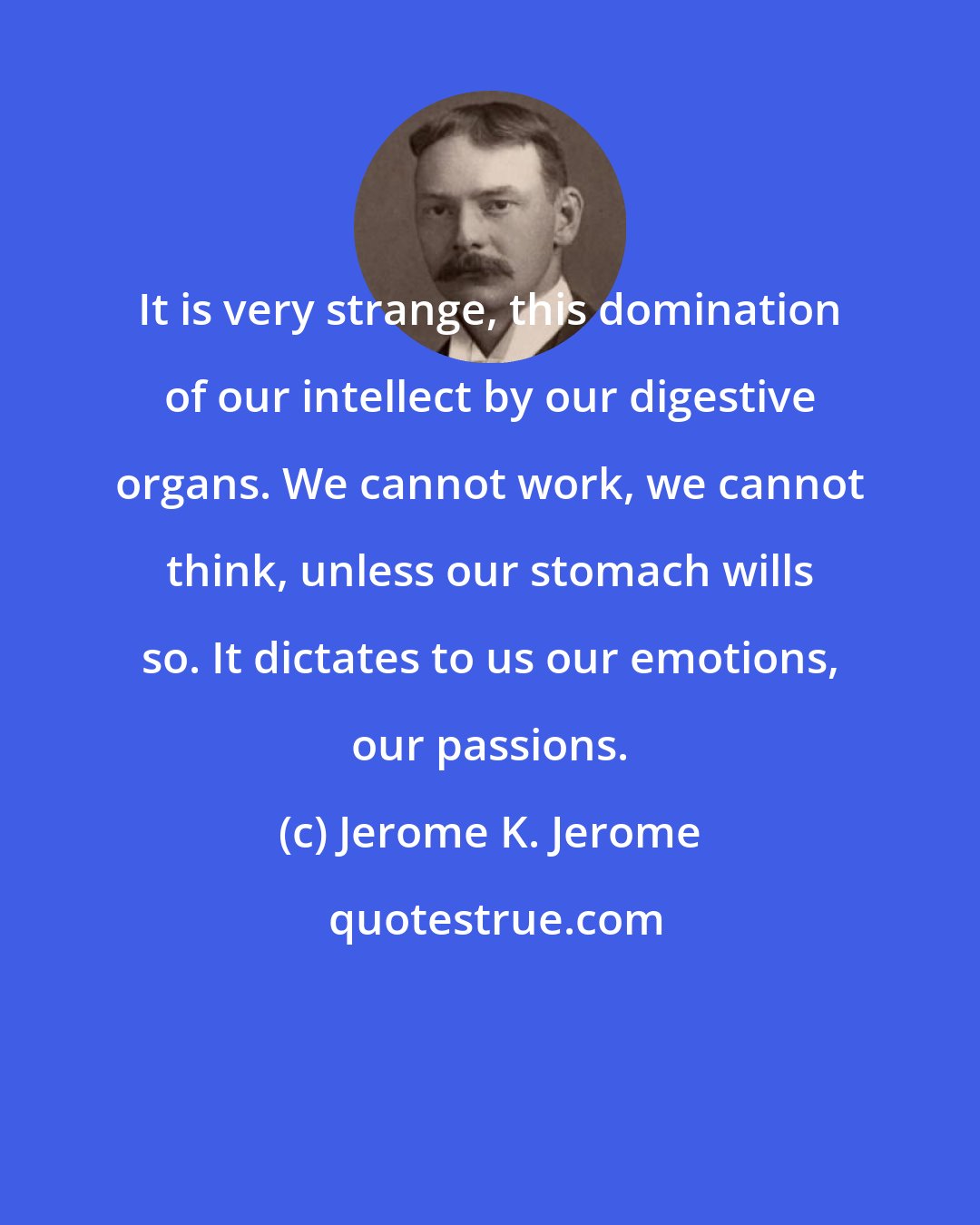 Jerome K. Jerome: It is very strange, this domination of our intellect by our digestive organs. We cannot work, we cannot think, unless our stomach wills so. It dictates to us our emotions, our passions.