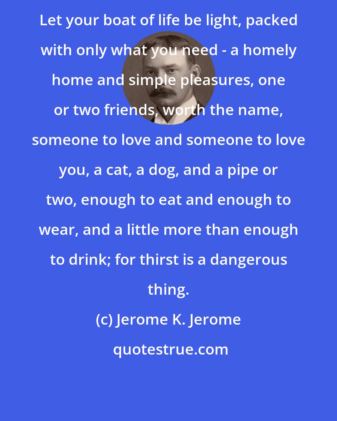 Jerome K. Jerome: Let your boat of life be light, packed with only what you need - a homely home and simple pleasures, one or two friends, worth the name, someone to love and someone to love you, a cat, a dog, and a pipe or two, enough to eat and enough to wear, and a little more than enough to drink; for thirst is a dangerous thing.