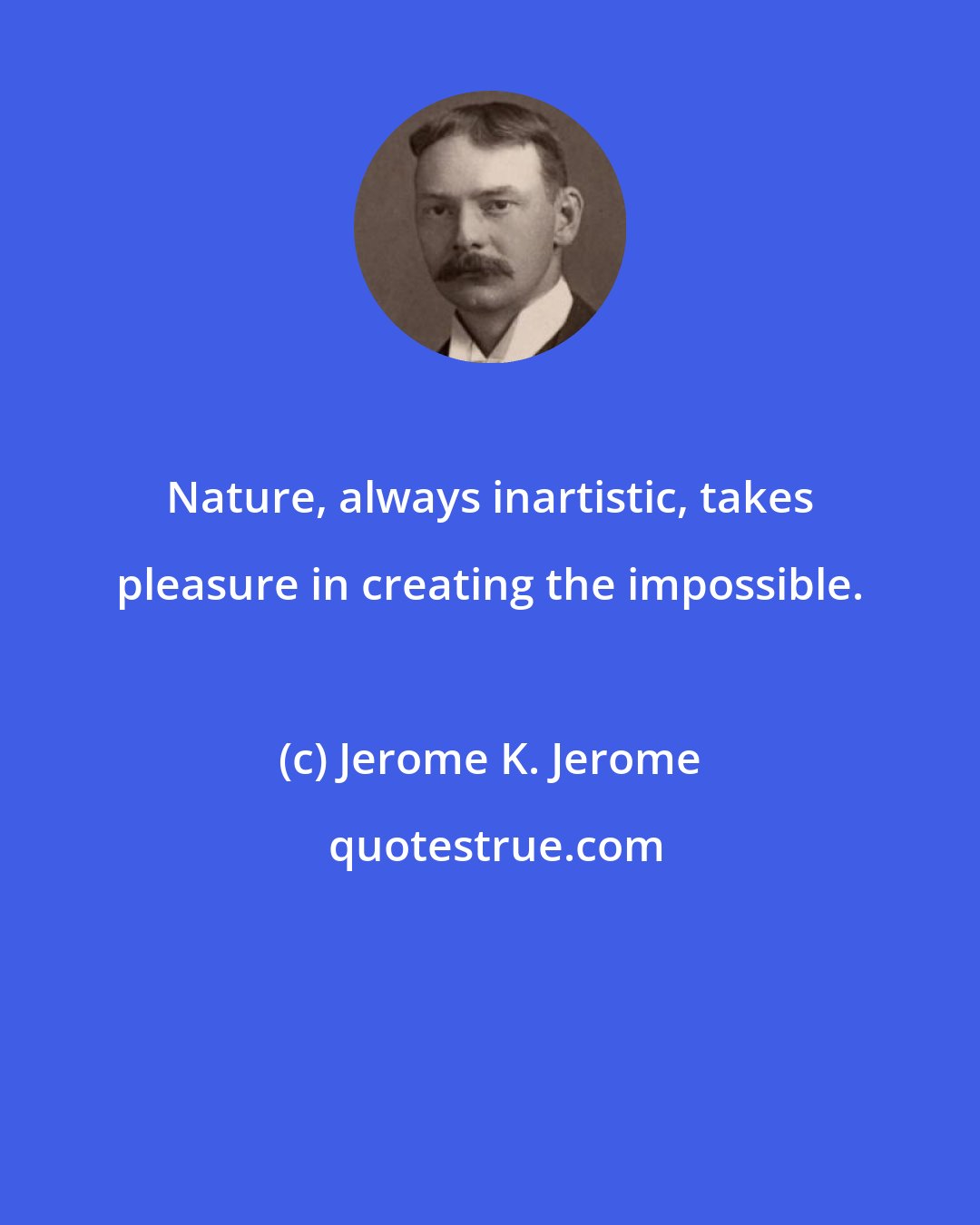 Jerome K. Jerome: Nature, always inartistic, takes pleasure in creating the impossible.