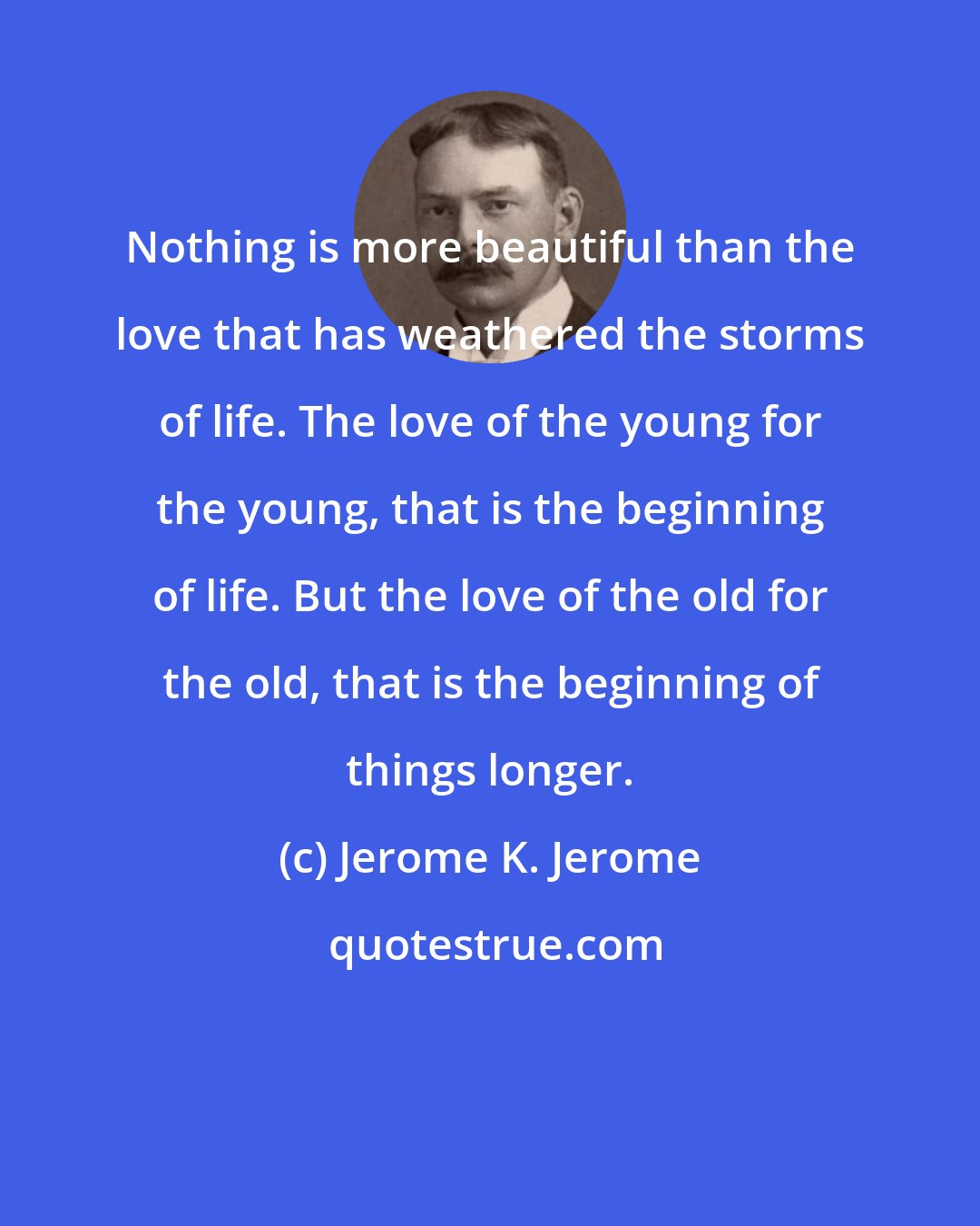 Jerome K. Jerome: Nothing is more beautiful than the love that has weathered the storms of life. The love of the young for the young, that is the beginning of life. But the love of the old for the old, that is the beginning of things longer.