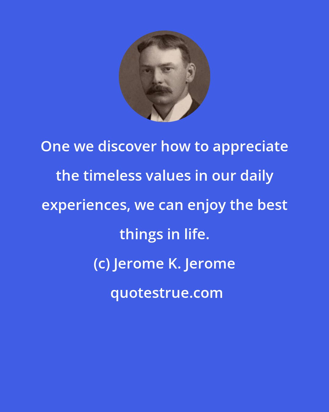 Jerome K. Jerome: One we discover how to appreciate the timeless values in our daily experiences, we can enjoy the best things in life.