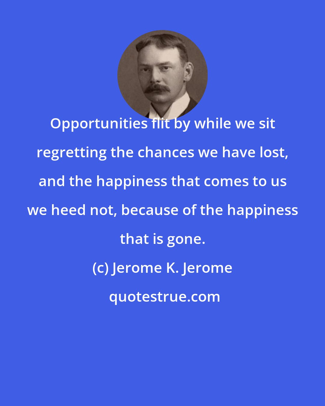 Jerome K. Jerome: Opportunities flit by while we sit regretting the chances we have lost, and the happiness that comes to us we heed not, because of the happiness that is gone.