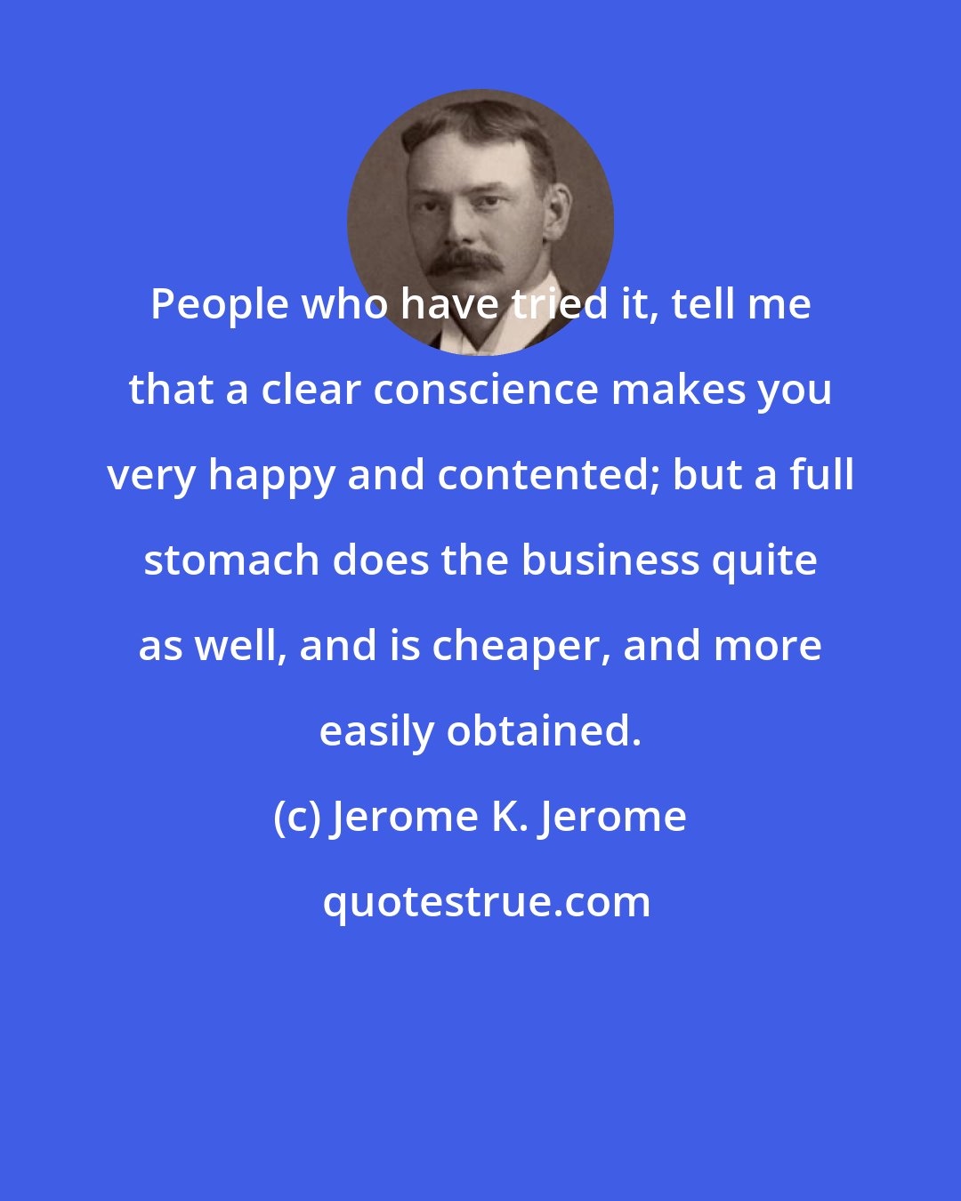 Jerome K. Jerome: People who have tried it, tell me that a clear conscience makes you very happy and contented; but a full stomach does the business quite as well, and is cheaper, and more easily obtained.