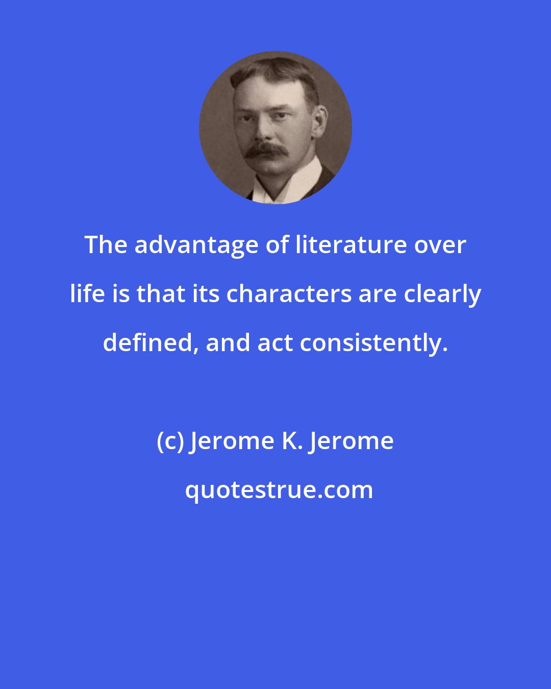 Jerome K. Jerome: The advantage of literature over life is that its characters are clearly defined, and act consistently.