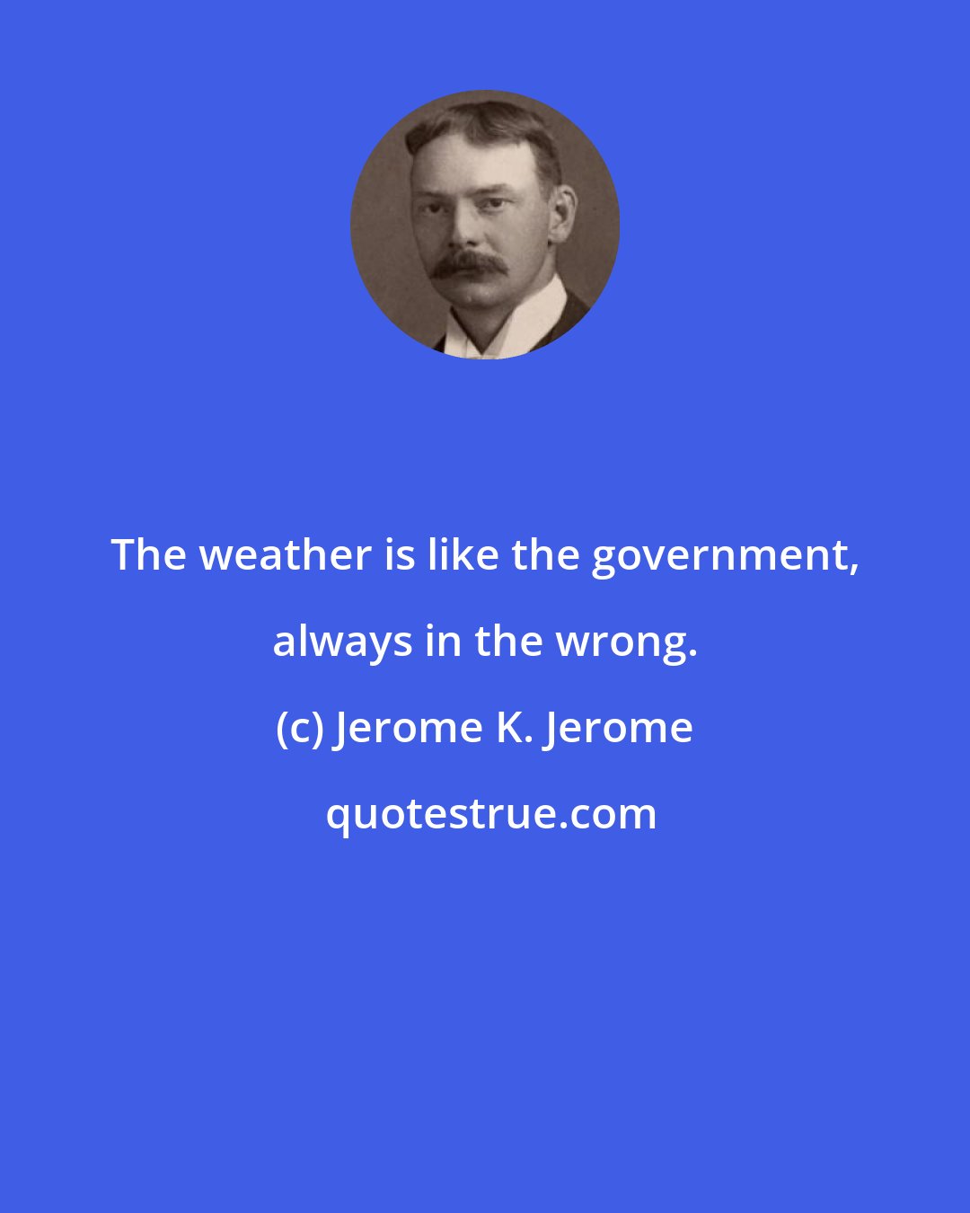 Jerome K. Jerome: The weather is like the government, always in the wrong.