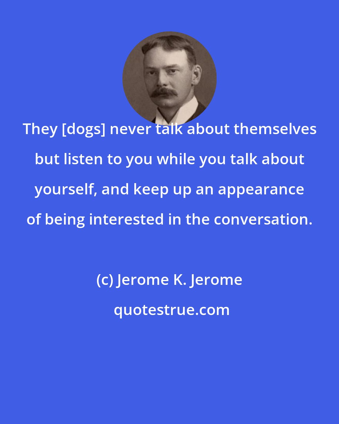 Jerome K. Jerome: They [dogs] never talk about themselves but listen to you while you talk about yourself, and keep up an appearance of being interested in the conversation.