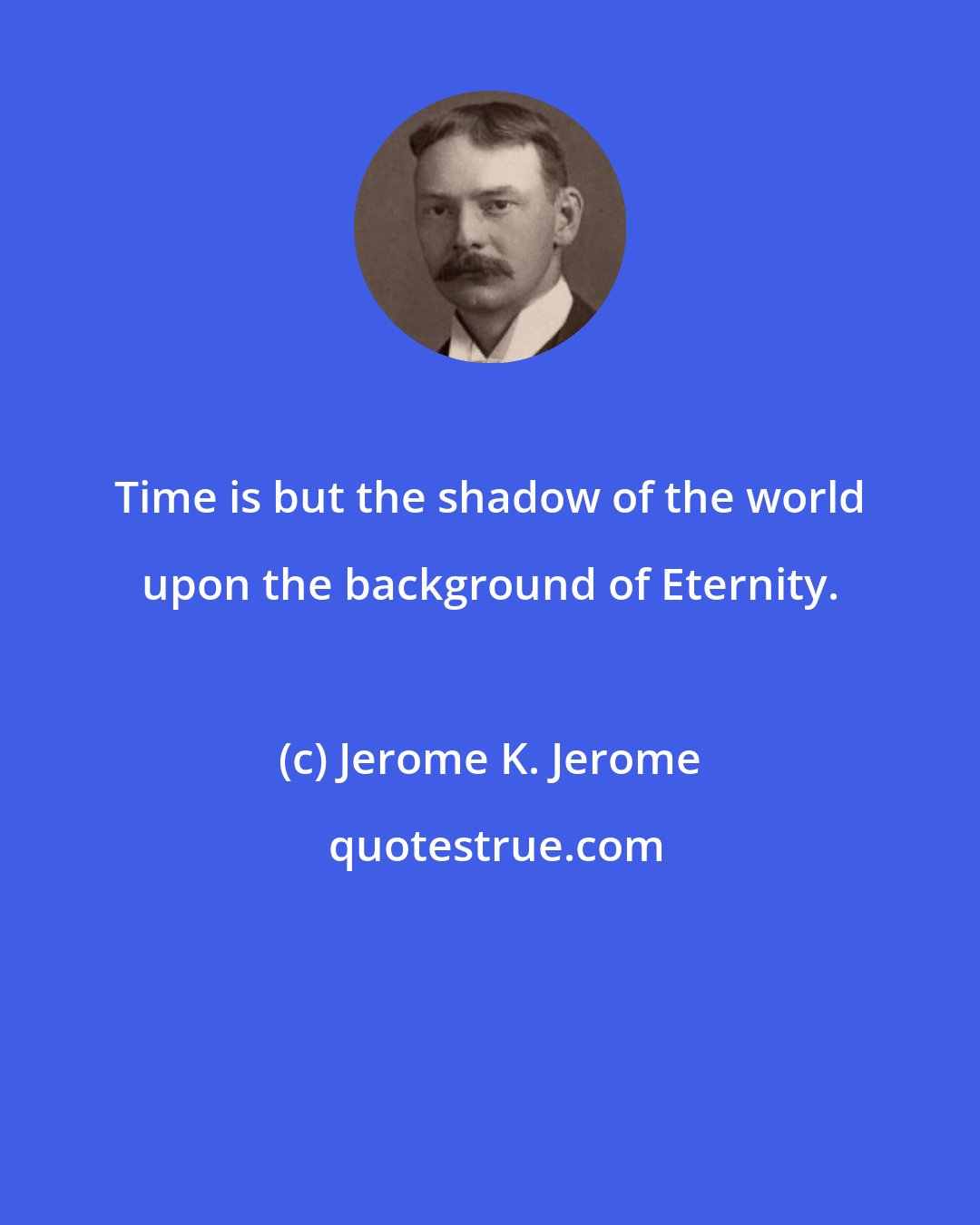 Jerome K. Jerome: Time is but the shadow of the world upon the background of Eternity.