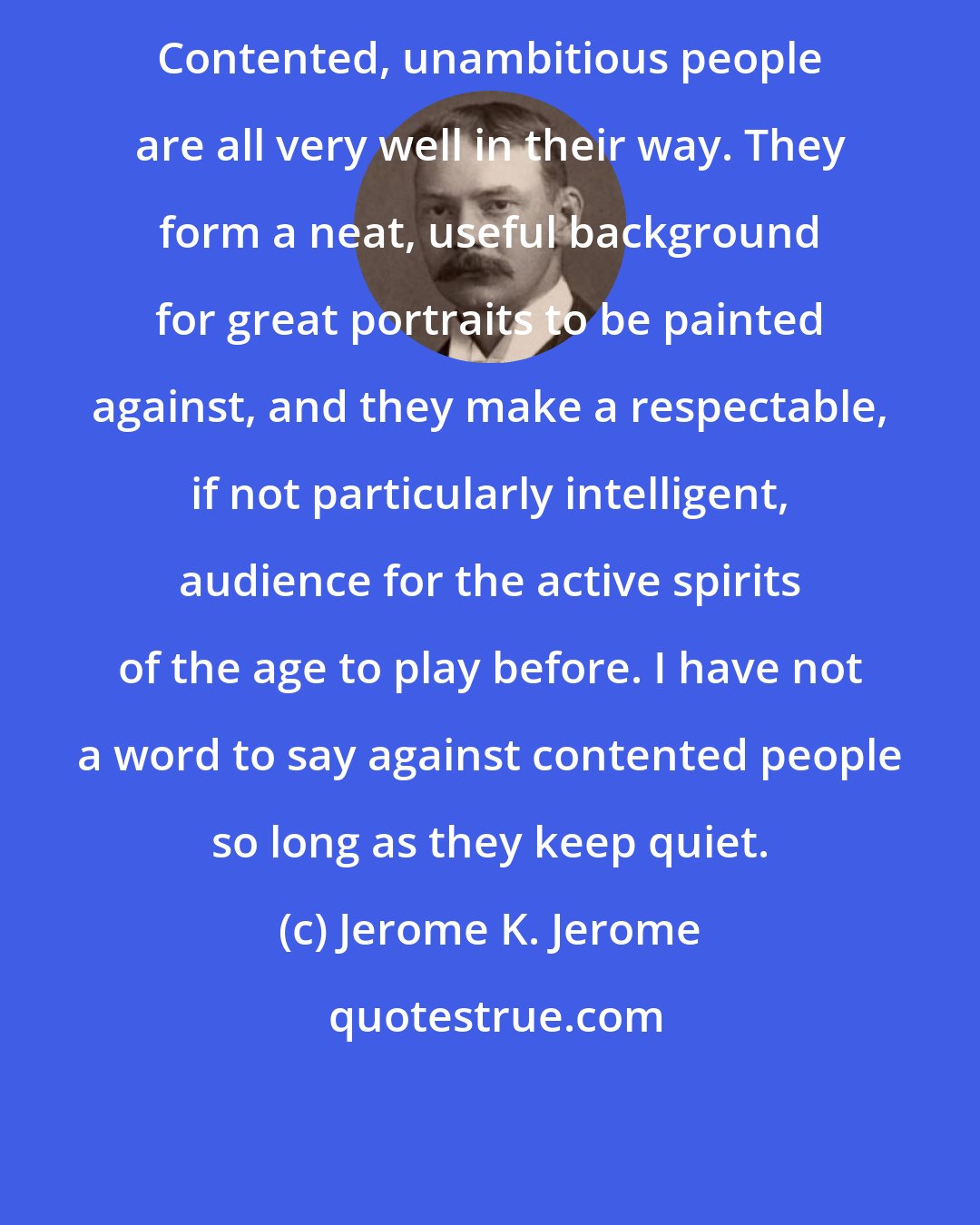 Jerome K. Jerome: Contented, unambitious people are all very well in their way. They form a neat, useful background for great portraits to be painted against, and they make a respectable, if not particularly intelligent, audience for the active spirits of the age to play before. I have not a word to say against contented people so long as they keep quiet.