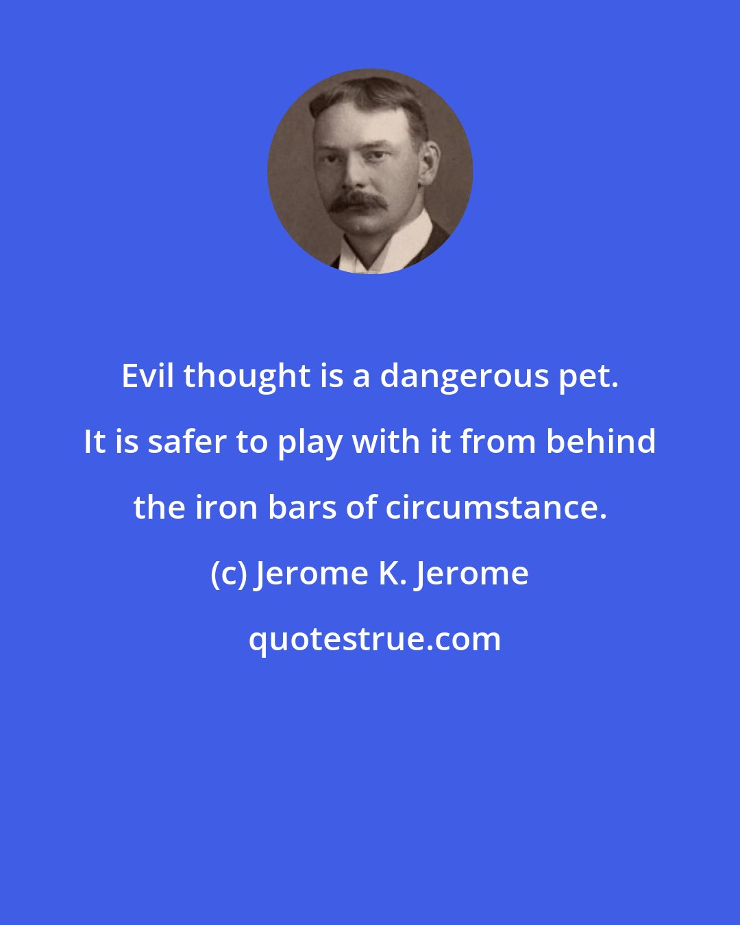 Jerome K. Jerome: Evil thought is a dangerous pet. It is safer to play with it from behind the iron bars of circumstance.